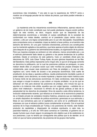 económicos más inmediatos. Y era esto lo que la experiencia de 1975-77 venía a
     mostrar con el lenguaje peculiar de los índices de precios, que todos pueden entender a
     su manera.

                                                   XIX

           La impotencia ante los mecanismos económicos inflacionarios, apenas natural en
     un gobierno de tal modo constituido que mal puede plantearse ninguna acción política
     digna de este nombre, es decir, ninguna acción que se desprenda de las
     determinaciones económicas y remodele el cuerpo estratificado de la sociedad de
     conformidad con metas ideales, acentuó en el presidente López ciertos vicios de
     carácter, y ello por una lógica comprensible pero no por ello disculpable. Imposibilitado
     para comportarse como un estadista, López se dedicó a hacer política, en el sentido más
     estrecho del término. En una gran maniobra diversionista, promovió una constituyente
     que ha mantenido agitados a los partidos y que tiene apenas el pobre objeto de reformar
     para después de su gobierno las administraciones locales y la organización de la justicia.
     Pero sus mayores energías se centraron en otro esfuerzo, menos encomiable aún, y es
     el estímulo permanente dado desde su gobierno a las peores tendencias de la política
     partidista. Desde el comienzo de este gobierno, hubo un candidato oficial para las
     elecciones de 1978, Julio César Turbay Ayala, de poco gloriosa trayectoria en las filas
     del liberalismo. Este político representa como ningún otro, lo que en el lenguaje corriente
     se denomina la politiquería, por la cual las posiciones públicas se persiguen, no para
     realizar desde ellas un proyecto social cuyo valor moviliza las propias energías sino,
     simplemente, para ocupar esas posiciones con fines de prestigio y, lo que es más
     regresivo aun, como medio de acceso a las jerarquías económicas. Esta suerte de
     prostitución de las ideas y aparatos políticos, resulta prácticamente inevitable cuando el
     poder estatal, como decíamos, se revela impotente y depone toda misión histórica ante
     la fuerza inerte de las estructuras económicas. En tales condiciones, nada más lógico
     que vengan a ocupar la escena y que cobren un impulso arrollador, no ya los que se
     esfuerzan sin más para alcanzar las posiciones de prestigio, sino incluso los que se
     apuntan a la instancia más sólida, aquellos que con vulgar ligereza —solidaria de un
     pobre nivel intelectual— reconocen lo efímero de las glorias políticas al lado de la
     perpetuidad de los derechos de propiedad. Sirve de soporte a esta última tendencia, la
     evolución relativamente reciente, que refuerza en el terreno de la economía la presencia
     de un Estado privado de verdadera iniciativa histórica, presencia que se materializa en
     un amplio dispositivo de medidas de política económica, generosas en sus estímulos y
     tibias en sus correctivos para con el capitalismo, así como en la proliferación de las
     empresas con que el esfuerzo público busca complementar el privado. Con el eventual
     ascenso de la tropa encabezada por Turbay a las posiciones de mando, este Estado
     productor de capitalistas y dispensador de empleos acentuaría, si cabe más, su
     pasividad histórica, y el año de 1978 daría comienzo en Colombia, al gobierno de un
     equipo humano que a buen seguro no perseguiría otro objetivo que el de sostenerse en
     sus posiciones y que no tendría por consiguiente otra política que la de atender, en el
     orden en que se fueran presentando, las presiones de los grupos más fuertes.




20
 