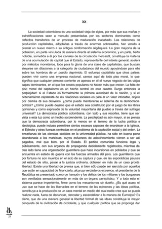 XX


           La sociedad colombiana es una sociedad vieja de siglos, por más que sus mañas y
     estratificaciones sean a menudo presentadas por los sectores dominantes como
     defectos transitorios de un proceso de maduración inacabado. Las relaciones de
     producción capitalistas, adoptadas a través de enormes sobresaltos, han venido a
     prestar un nuevo marco a su antigua conformación oligárquica. La gran mayoría de la
     población, en parte vinculada de manera directa al sistema económico, y en parte, harto
     notable, sometida a él por los canales de la circulación mercantil, constituye la materia
     de una acumulación de capital que el Estado, representante del interés general, acelera
     por métodos monetarios, todo para la gloria de una clase de capitalistas, que buscan
     elevarse sin dilaciones a la categoría de ciudadanos del mundo apoyándose para ello
     sobre los hombros de un pueblo deprimido. El esfuerzo capitalista que otros países
     pueden vivir como una empresa nacional, carece aquí de todo piso moral, lo que
     significa que cualquier persona corriente ve apenas en él el nuevo negocio de las viejas
     capas dominantes, en el que los costos populares no hacen más que crecer. La falta de
     piso moral del capitalismo es un hecho central en este cuadro. Surge entonces la
     perplejidad: si el Estado es formalmente la primera autoridad de la nación, y si el
     ordenamiento capitalista de las relaciones sociales es para él un valor intocable, objeto
     por demás de sus desvelos, ¿cómo puede mantenerse el sistema de la democracia
     política? ¿Cómo puede dejarse que el estado sea constituido por el juego de las libres
     opiniones y como expresión de la voluntad mayoritaria del pueblo a través del sufragio
     universal? La d   emocracia política colombiana, con todo y sus recortes, tiene que ser
     vista a esta luz como un hecho sorprendente. La perplejidad es aún mayor, si se piensa
     que la democracia colombiana, por lo menos en el terreno de la lucha política e
     ideológica, puede incluso permitirse ciertos excesos capaces de enardecer a la Iglesia,
     al Ejército y otras fuerzas centradas en el problema de la captación social y del orden. La
     enseñanza de las ciencias sociales en la universidad pública, ha sido en buena parte
     abandonada a los marxistas, cuyos esfuerzos de adoctrinamiento vienen a ser así
     pagados, mal que bien, por el Estado. El partido comunista funciona legal y
     públicamente, con sus órganos de propaganda debidamente registrados, mientras de
     otro lado tiene una organización guerrillera que hace incursiones en poblados y que se
     encuentra en estado de guerra con las fuerzas armadas del país. Los guerrilleros que
     por fortuna no son muertos en el acto de su captura y que, en las esporádicas pausas
     del estado de sitio, pasan a la justicia ordinaria, obtienen en más de un caso pronta
     libertad. Existe una libertad de prensa que, si bien sólo puede ser ejercida por aquellos
     que están en capacidad de financiarla, alcanza verdaderos extremos: el presidente de la
     República es presentado como un hampón y los delitos de los militares y los burgueses
     son ventilados sensacionalmente en más de un órgano periodístico. Y a todo esto el
     sistema parece impertérrito, firme como los mecanismos sin dueño. ¿Es qué acaso el
     uso que se hace de las libertades en el terreno de las opiniones y las ideas política,
     contribuye a la producción de un caos mental en medio del cual nadie cree que se pueda
     realizar nada, fuera de denunciar, denostar y escandalizar a la manera de Eumolpo? Es
     cierto, que de una manera general la libertad formal de las ideas constituye la mayor
     conquista de la civilización de occidente, y que cualquier política que se proponga dar



21
 