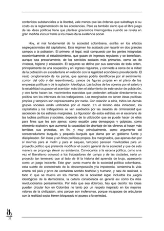 contenidos substanciales a la libertad, vale menos que las órdenes que substituye si su
     costo es la reglamentación de las conciencias. Pero es también cierto que el libre juego
     de las ideas políticas tiene que plantear gravísimos interrogantes cuando se revela en
     gran medida inocuo frente a los males de la existencia social.


           Hoy, el mal fundamental de la sociedad colombiana, estriba en los efectos
     segregacionistas del capitalismo. Este régimen ha acabado por repartir en dos grandes
     campos a la población. El primero, el legal, está compuesto por las gentes integradas
     económicamente al establecimiento, que gozan de ingresos regulares y se benefician,
     aunque sea precariamente, de los servicios sociales más primarios, como los de
     vivienda, higiene y educación. El segundo se define por sus carencias de todo orden,
     principalmente de una ocupación y un ingreso regulares, y convierte a cerca de la mitad
     de la población en excedentaria en relación con la legalidad económica prevaleciente. El
     vasto conglomerado de los parias, que apenas podría identificarse por el sentimiento
     común del odio y del resentimiento, carece de figuras propias en el plano de las
     empresas políticas y de la agitación ideológica. Las luchas de los obreros por el salario y
     la estabilidad ocupacional acentúan más bien el aislamiento de este sector de población,
     y otro tanto hacen los movimientos marxistas que pretenden articular directamente su
     política con los intereses de los trabajadores. Los marginados no tienen ideas políticas
     propias y tampoco son representados por nadie. Con relación a ellos, todos los demás
     grupos sociales están unificados por el miedo. En el terreno más inmediato, los
     capitalistas y los trabajadores se ven asediados por las oleadas de criminalidad que
     ascienden de los estratos marginales. La figuración de estos estratos en el escenario de
     las luchas políticas y sociales, depende de la utilización que se puede hacer de ellos
     para fines que les son ajenos: como escalón para demagogos y golpistas, como
     elemento explosivo que aumenta la capacidad de chantaje de los obreros al hacer más
     temibles sus protestas, en fin, y muy principalmente, como argumento del
     conservadurismo burgués y pequeño burgués que clama por un gobierno fuerte y
     disciplinador. Sin ideas y sin fines políticos propios, los marginados, que apenas dan por
     sí mismos para el motín y para el saqueo, tampoco parecen movilizables para un
     proyecto político que pretenda modificar el cuadro general de la sociedad y que de esta
     manera se proponga elevar su existencia. Convocarlos a la escena política, como una
     vez el liberalismo convocó a los trabajadores del campo y de las ciudades, sería un
     proyecto tan temerario que al lado de él la historia del aprendiz de brujo, aparecería
     como un juego inocente. Este gran punto muerto de la sociedad política colombiana,
     esta suerte de concentrado de la descomposición y la impotencia, contamina la vida
     entera del país y priva de verdadero sentido histórico y humano, y casi de realidad, a
     todo lo que se mueve en los marcos de la sociedad legal, incluidos los juegos
     ideológicos de la democracia, la cultura considerada en g         eneral así como los más
     revolucionarios pensamientos. Por más que sea doloroso, hay que decirlo: las ideas
     pueden circular hoy en Colombia no tanto por un respeto inspirado en los mejores
     valores de la civilización, sino porque son inofensivas, porque incapaces de articularse
     con la realidad social tienen bloqueado el acceso a la seriedad.




22
 