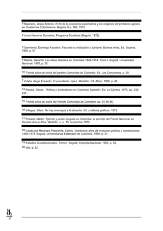8 Bejarano, Jesús Antonio. El fin de la economía exportadora y los orígenes del problema agrario,
     en Cuadernos Colombianos, Bogotá, 8 p. 569, 1975.

     2 Junta Nacional Socialista, Programa Socialista (Bogotá, 1922).



     3 Sarmiento, Domingo Faustino. Facundo o civilización y barbarie. Buenos Aires, Ed. Sopena,
     1955, p. 91.


     4 Molina, Gerardo, Las ideas liberales en Colombia 1849-1914. Tomo I. Bogotá, Universidad
     Nacional, 1970, p. 26.


     10 Treinta años de lucha del partido Comunista de Colombia. Ed. Los Comuneros, p. 29.


     7 Zuleta, Angel Eduardo. El presidente López, Medellín, Ed. Albon, 1966, p. 43.


     14 Pecaut, Daniel. Política y sindicalismo en Colombia. Medellín, Ed. La Carreta, 1973, pp. 232-
     233.


     15 Treinta años de lucha del Partido Comunista de Colombia, pp. 64-65-66.


     16 Villegas, Silvio. No hay enemigos a la derecha. Ed. y talleres gráficos, 1973.


     17 Posada, Martín. Ejército y poder burgués en Colombia: el período del Frente Nacional, en
     Revista Uno en Dos, Medellín, u: p. 15, noviembre 1975.


     18 Citado por Restrepo Piedrahíta, Carlos. Veinticinco años de evolución política y constitucional:
     1950-1975. Bogotá, Universitarias Externado de Colombia, 1976, p. 21.


     19 Estudios Constitucionales. Tomo I. Bogotá, Imprenta Nacional, 1953, p. 53.
     20 Ibid. p. 52.




23
 