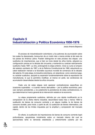 Capítulo 5
    Industrialización y Política Económica 1950-1976
                                                                      Jesús Antonio Bejarano



            El proceso de industrialización colombiano y los patrones de acumulación sobre
    los cuales ha descansado, transcurren de un modo más o menos similar al del resto de
    los países de América Latina. Pueden distinguirse en este proceso dos etapas: una
    sustitutiva de importaciones, que si bien se inicia desde los años treinta, adquiere su
    configuración precisa en la década del cincuenta y mantendrá su carácter estrictamente
    sustitutivo hasta 1967. La otra, prolongando la etapa anterior, inicia su curso al amparo
    del estatuto cambiario de 1967 y de la Reforma Constitucional de 1968, adquiriendo su
    cabal realización merced a la favorable coyuntura mundial de comienzos de la década
    del setenta. En esta etapa, la industria colombiana, sin abandonar, como veremos luego,
    su carácter sustitutivo, apoyará su expansión fundamentalmente sobre la exportación de
    manufacturas, lo que le permitiría modificar, al menos en parte, las condiciones de
    acumulación desarrolladas desde los años cincuenta.

            Cada una de estas etapas verá aparecer contradicciones específicas en
    ocasiones superables —o cuando menos atenuables— por la política económica, pero
    casi siempre persistentes, y es justamente la persistencia de estas contradicciones, lo
    que determinará el marco general de la intervención estatal en la economía.

            La etapa propiamente sustitutiva, definida por una rápida modificación en la
    composición de la oferta interna industrial, desarrollará hasta más o menos 1958 la
    sustitución de bienes de consumo corriente y en alguna medida, la de bienes de
    consumo durable, para iniciar, a partir de allí, la sustitución de bienes intermedios y de
    capital, dentro de los límites impuestos por la amplitud y composición del mercado
    interno.


           En efecto, la sustitución de importaciones de bienes de consumo corriente logró
    profundizarse, apoyándose inicialmente sobre un mercado interno del cual se
    aprovechaba tanto la demanda establecida y anteriormente cubierta por las



1
 