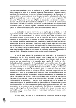 manufacturas extranjeras, como la resultante de la notable expansión del consumo
    interno durante los años de la segunda posguerra. Esta expansión, a su vez, estuvo
    asociada al crecimiento del empleo en la industria manufacturera y al aumento del
    volumen total de remuneraciones, pese al descenso de los salarios reales. Por otra
    parte, la ampliación del mercado iba acompañada de un cambio en la composición del
    consumo global, que al tiempo que reflejaba los efectos del proceso de urbanización
    sobre la estructura de la demanda interna, se traducía en un aumento de la importancia
    relativa de la demanda por alimentos elaborados, de la de productos manufacturados no
    alimenticios y de la de servicios, logradas a través de una reducción en la proporción de
    gastos en alimentos de origen agrícola, aunque no de su volumen absoluto.


            La sustitución de bienes intermedios y de capital, por el contrario, se verá
    rápidamente limitada por las dimensiones del mercado interno para bienes finales. Una
    vez saturado el mercado de bienes de consumo corriente, hacia 1958, la dinámica de la
    expansión industrial y por supuesto, la de la expansión del mercado, comenzó a
    depender de la ampliación de los sectores de bienes intermedios y de capital a través
    del consumo productivo que ella implicaba. Sin embargo, la ampliación del mercado por
    este Camino ocurría de una manera mucho más lenta que antes, toda vez que la base
    industrial de bienes de consumo final, que determinaba la amplitud de la sustitución de
    bienes intermedios y de capital, estaba a su vez limitada por el agotamiento del mercado
    para sus propios bienes. Es entonces cuando se empieza a hablar de las tendencias al
    estancamiento y del agotamiento del proceso sustitutivo de importaciones 22.

             Si en el plano interno las posibilidades de expansión y la configuración
    intrasectorial de la base industrial estaban determinadas por la evolución y
    características del mercado interno, también estaban determinadas, desde el plano
    externo, por las fluctuaciones de la capacidad para importar. En efecto, la indus-
    trialización sustitutiva crea un tipo de vinculación de la economía interna con el mercado
    mundial de un carácter totalmente distinto al vigente en la segunda mitad del siglo XIX y
    los primeros treinta años del siglo XX. También en este último período, la suerte de la
    economía está ligada al sector de exportación, pero aquí las fluctuaciones del sector
    externo actúan sobre la esfera de bienes de consumo ampliando las posibilidades de
    importación. A partir de la industrialización sustitutiva, tales fluctuaciones recaerían, no
    sobre la esfera del consumo, sino sobre la esfera de las inversiones en los sectores de
    bienes intermedios y de capital, a través de la capacidad para importar. De hecho, en la
    medida en que la reproducción ampliada del capital pasa a depender por un lado, de los
    niveles internos de acumulación y por otro, de la posibilidad efectiva de convertir las
    ganancias en bienes de capital importados, la disponibilidad de divisas no determina en
    términos absolutos los volúmenes de acumulación, pero decide en todo caso sobre las
    expansiones o contracciones de la reproducción. Es fácilmente constatable cómo,
    durante todo el período de industrialización sustitutiva, los auges o recesos de la
    actividad industrial a corto plazo estuvieron marcados por las fluctuaciones del precio
    externo del café23.

           De este modo, el curso de la industrialización colombiana durante la etapa



2
 