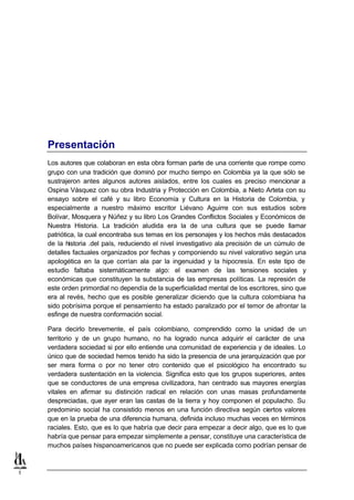 Presentación
    Los autores que colaboran en esta obra forman parte de una corriente que rompe como
    grupo con una tradición que dominó por mucho tiempo en Colombia ya la que sólo se
    sustrajeron antes algunos autores aislados, entre los cuales es preciso mencionar a
    Ospina Vásquez con su obra Industria y Protección en Colombia, a Nieto Arteta con su
    ensayo sobre el café y su libro Economía y Cultura en la Historia de Colombia, y
    especialmente a nuestro máximo escritor Liévano Aguirre con sus estudios sobre
    Bolívar, Mosquera y Núñez y su libro Los Grandes Conflictos Sociales y Económicos de
    Nuestra Historia. La tradición aludida era la de una cultura que se puede llamar
    patriótica, la cual encontraba sus temas en los personajes y los hechos más destacados
    de la historia .del país, reduciendo el nivel investigativo ala precisión de un cúmulo de
    detalles factuales organizados por fechas y componiendo su nivel valorativo según una
    apologética en la que corrían ala par la ingenuidad y la hipocresía. En este tipo de
    estudio faltaba sistemáticamente algo: el examen de las tensiones sociales y
    económicas que constituyen la substancia de las empresas políticas. La represión de
    este orden primordial no dependía de la superficialidad mental de los escritores, sino que
    era al revés, hecho que es posible generalizar diciendo que la cultura colombiana ha
    sido pobrísima porque el pensamiento ha estado paralizado por el temor de afrontar la
    esfinge de nuestra conformación social.

    Para decirlo brevemente, el país colombiano, comprendido como la unidad de un
    territorio y de un grupo humano, no ha logrado nunca adquirir el carácter de una
    verdadera sociedad si por ello entiende una comunidad de experiencia y de ideales. Lo
    único que de sociedad hemos tenido ha sido la presencia de una jerarquización que por
    ser mera forma o por no tener otro contenido que el psicológico ha encontrado su
    verdadera sustentación en la violencia. Significa esto que los grupos superiores, antes
    que se conductores de una empresa civilizadora, han centrado sus mayores energías
    vitales en afirmar su distinción radical en relación con unas masas profundamente
    despreciadas, que ayer eran las castas de la tierra y hoy componen el populacho. Su
    predominio social ha consistido menos en una función directiva según ciertos valores
    que en la prueba de una diferencia humana, definida incluso muchas veces en términos
    raciales. Esto, que es lo que habría que decir para empezar a decir algo, que es lo que
    habría que pensar para empezar simplemente a pensar, constituye una característica de
    muchos países hispanoamericanos que no puede ser explicada como podrían pensar de



1
 