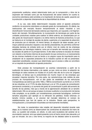 propiamente sustitutiva, estará determinada tanto por la composición y ritmo de la
    expansión del mercado como por las fluctuaciones del sector externo en cuanto la
    economía colombiana está sometida a la importación de bienes de capital, pasando así
    la producción a depender directamente de la disponibilidad de divisas.

            A su vez, esta doble determinación impuesta sobre el aparato productivo
    conferirá a la economía colombiana un elevado grado de monopolización. En efecto, las
    restricciones del mercado llevaron tempranamente al sector industrial a una
    diversificación horizontal demasiado extensa que respondía, por supuesto, a la fragmen-
    tación del mercado. Simultáneamente, la incorporación de tecnología por parte de las
    unidades productivas creadas para sustituir la oferta externa, se caracterizaba por un
    alto grado de mecanización respecto a la oferta interna de factores productivos, lo cual
    se traducía en el montaje de escalas de planta, superiores a la capacidad de absorción
    de productos por el mercado. Al mismo tiempo, la adopción de estas escalas, por el
    mayor potencial productivo respecto a las demás preexistentes, les permitiría conformar
    elevadas barreras de entrada tanto por el inferior nivel de costos de las empresas
    establecidas con tecnología moderna, como por el tamaño del mercado que convertía
    las escalas de planta en la principal barrera. A ello debe sumarse la escasez de divisas
    con relación a los fondos internos de acumulación (lo que conduciría a un racionamiento
    de las mismas mediante el cual se tendía a no asignar cupos de importación para la
    ampliación de la capacidad productiva de la industria cuando en ella se presentase
    capacidad subutilizada), escasez que determinaba que el acceso a ellas se convirtiera
    en un requisito de penetración al aparato productivo.

            Este proceso de monopolización se acentúa notoriamente a partir de la
    sustitución de bienes intermedios y de capital, ya que, como es obvio, la adopción de
    tecnología en estos sectores se iniciaba en el punto más alto de la curva de progreso
    tecnológico, al tiempo que la productividad era mucho mayor en las empresas que
    acusaban mayores tamaños. Por otra parte, las caracterís ticas más visibles de este
    proceso de monopolización, son el alto grado de estabilidad de las estructuras
    monopolísticas (se estima que entre 1962 y 1968 la concentración aumentó en un 43.5%
    de las industrias, en el 17.5% de ellas disminuyó y en el 13% el grado de concentración
    permaneció constante) y un aumento del grado de concentración a partir del aumento de
    tamaño de las plantas, más que a través de la aglomeración alrededor de un tamaño
    determinado. Ello es así porque al pasar el proceso sustitutivo a la producción de bienes
    más complejos, no es posible, por consideraciones puramente tecnológicas, conformar
    tamaños pequeños (por ejemplo en la refinación de petróleo). Existe entonces un
    tamaño mínimo posible, y el volumen del mercado determina el número de
    establecimientos que han de operar en la industria. Desde esta perspectiva, la
    monopolización y concentración industriales son técnicamente inevitables.

           Sin duda, la característica más notable del desarrollo industrial durante esta
    etapa, es la manera como se desenvuelven las condiciones de absorción de mano de
    obra. La cuestión del empleo, en efecto, n sólo será reveladora del carácter de la
                                               o
    acumulación nacional, sino que estará presente como el hecho social más relevante y al
    que se vinculan, de una u otra forma, la mayoría de los debates sobre la economía


3
 