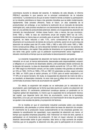 colombiana durante la década del sesenta. A mediados de esta década, el informe
    PREALC apuntaba lo que parecía ser la principal contradicción de la industria
    colombiana: “La tendencia es de que el sector moderno tiende a ampliar su participación
    en la industria colombiana en base a las grandes industrias que se están modernizando
    rápidamente. Este proceso ofrecería, hacia el futuro, un alza sostenida de la
    productividad; sin embargo, si se mantiene la restricción de un mercado de demanda
    restringida (sic), este proceso resultará en una decreciente absorción de mano de obra o
    bien en una pérdida de productividad potencial, debido a la incapacidad de absorción del
    mercado de manufacturas”. Ambas cosas fueron, más o menos, las que ocurrieron.
    Entre 1953 y 1958, la tasa de crecimiento anual del empleo fabril fue de 3.5%,
    manteniéndose la misma tasa en promedio para el período 1958-1963. En el quinquenio
    siguiente, se había reducido a sólo 1.5%, como consecuencia de la pérdida de
    dinamismo en la producción de bienes de consumo corriente, sector en el cual la tasa de
    absorción de empleo pasó del 2% entre 1958 y 1963 a sólo 0.8% entre 1963 y 1968.
    Como consecuencia refleja, se vería descender también la absorción en los sectores de
    bienes intermedios y de capital. Esta pérdida de dinamismo en la generación de empleo
    era tanto más grave cuanto que la población económicamente activa registraba un
    elevado crecimiento al tiempo que se acentuaba la descomposición campesina.

            La creciente incapacidad de absorción de fuerza de trabajo por parte del sector
    industrial, en el cual, al menos teóricamente, descansaba esta responsabilidad, empezó
    a reflejarse en un aumento de desempleo abierto y del subempleo desde comienzos de
    la década del sesenta. La tasa de desempleo abierto aumentó de 1.2% en 1951 a 4.9%
    en 1964 según la información censal y en las cuatro ciudades más grandes se estimaba
    en 10% en 1963, 10.5% en 1966 y 13% en 1967. El subempleo se sitúa, según el censo
    de 1964, en 18.8% para el sector primario, el 17.55% para el sector secundario y el
    17.18% en el sector terciario. Sin duda, la incapacidad de absorción de mano de obra y
    su resultado, el desempleo creciente, no eran más que el reflejo de la manera como se
    conformaba el proceso interno de acumulación de capital24.

           En efecto, la expansión del empleo se ve estimulada por la velocidad de la
    acumulación, pero restringida por la forma que ésta asume en cuanto a la absorción del
    progreso técnico. El crecimiento poblacional constituye apenas un parámetro en la
    magnitud global del desempleo, lo mismo que la capacidad de la composición técnica
    del capital, que depende tanto del ritmo de acumulación, como de la tecnología
    disponible y a la cual, por razones pertinentes a la maximización de la tasa de ganancia,
    se ajustan a las escalas de planta y la proporción de factores.

            En la medida en que el crecimiento industrial avanzaba sobre una elevada
    concentración, ello planteaba un primer efecto sobre las tasas de absorción de empleo.
    El crecimiento de la producción recaía sustancialmente en las empresas grandes (no
    obstante la subutilización de capacidad), cuya capacidad de absorción era menor, al
    tiempo que aquellas empresas pequeñas, más “intensivas” en mano de obra, apenas si
    participaban en el incremento de producción. Si bien el mayor volumen de empleo
    absoluto descansaba sobre la gran empresa, ésta tenía un bajo aumento de empleo
    mientras que en la pequeña, la absorción era alta, pero la participación en el volumen


4
 