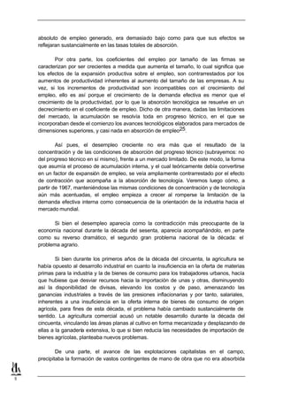 absoluto de empleo generado, era demasiado bajo como para que sus efectos se
    reflejaran sustancialmente en las tasas totales de absorción.

           Por otra parte, los coeficientes del empleo por tamaño de las firmas se
    caracterizan por ser crecientes a medida que aumenta el tamaño, lo cual significa que
    los efectos de la expansión productiva sobre el empleo, son contrarrestados por los
    aumentos de productividad inherentes al aumento del tamaño de las empresas. A su
    vez, si los incrementos de productividad son incompatibles con el crecimiento del
    empleo, ello es así porque el crecimiento de la demanda efectiva es menor que el
    crecimiento de la productividad, por lo que la absorción tecnológica se resuelve en un
    decrecimiento en el coeficiente de empleo. Dicho de otra manera, dadas las limitaciones
    del mercado, la acumulación se resolvía toda en progreso técnico, en el que se
    incorporaban desde el comienzo los avances tecnológicos elaborados para mercados de
    dimensiones superiores, y casi nada en absorción de empleo25.

            Así pues, el desempleo creciente no era más que el resultado de la
    concentración y de las condiciones de absorción del progreso técnico (subrayemos: no
    del progreso técnico en sí mismo), frente a un mercado limitado. De este modo, la forma
    que asumía el proceso de acumulación interna, y el cual teóricamente debía convertirse
    en un factor de expansión de empleo, se veía ampliamente contrarrestado por el efecto
    de contracción que acompaña a la absorción de tecnología. Veremos luego cómo, a
    partir de 1967, manteniéndose las mismas condiciones de concentración y de tecnología
    aún más acentuadas, el empleo empieza a crecer al romperse la limitación de la
    demanda efectiva interna como consecuencia de la orientación de la industria hacia el
    mercado mundial.

           Si bien el desempleo aparecía como la contradicción más preocupante de la
    economía nacional durante la década del sesenta, aparecía acompañándolo, en parte
    como su reverso dramático, el segundo gran problema nacional de la década: el
    problema agrario.

            Si bien durante los primeros años de la década del cincuenta, la agricultura se
    había opuesto al desarrollo industrial en cuanto la insuficiencia en la oferta de materias
    primas para la industria y la de bienes de consumo para los trabajadores urbanos, hacía
    que hubiese que desviar recursos hacia la importación de unas y otras, disminuyendo
    así la disponibilidad de divisas, elevando los costos y de paso, amenazando las
    ganancias industriales a través de las presiones inflacionarias y por tanto, salariales,
    inherentes a una insuficiencia en la oferta interna de bienes de consumo de origen
    agrícola, para fines de esta década, el problema había cambiado sustancialmente de
    sentido. La agricultura comercial acusó un notable desarrollo durante la década del
    cincuenta, vinculando las áreas planas al cultivo en forma mecanizada y desplazando de
    ellas a la ganadería extensiva, lo que si bien reducía las necesidades de importación de
    bienes agrícolas, planteaba nuevos problemas.

            De una parte, el avance de las explotaciones capitalistas en el campo,
    precipitaba la formación de vastos contingentes de mano de obra que no era absorbida


5
 