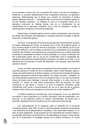 por la industria al mismo ritmo de su expulsión del campo, y de otra, se empezaba a
    presenciar un creciente distanciamiento entre la agricultura comercial y la agricultura
    tradicional, distanciamiento que al tiempo que convertía en anacrónica la antigua
    relación latifundio-minifundio, —perspectiva bajo la cual se miró el problema agrario en
    las tres décadas anteriores— se reflejaba no sólo en el desarrollo técnico de la
    agricultura productora de materias primas, sino en un reforzamiento de las
    características de la agricultura tradicional, tras la cual se empezaba a ocultar la
    descomposición campesina en la forma de subempleo.

           Desde luego, el problema agrario asumía muchas características, pero al buscar
    las causas del crecimiento del desempleo, la burguesía descubría de golpe la relación
    entre éste y el desarrollo agrícola.

             De hecho, la incapacidad de la industria para absorber productivamente la fuerza
    de trabajo desplazada del campo, se escondía tras la visión del problema agrario, e         l
    cual, al menos desde el punto de vista de la burguesía, no era definido ya por la pre-
    sencia del latifundio o por los efectos económicos de la concentración de la propiedad
    territorial, sino más bien, por la presencia de una agricultura que por su rápido desarrollo
    conllevaba la imposibilidad de retener la fuerza de trabajo en el campo, acelerando con
    ello el desempleo urbano. Así, en vez de ver el desempleo como la incapacidad del
    capitalismo para absorber la descomposición campesina, se prefirió ver en ésta, y en la
    agricultura que la provocaba, la causa del desempleo y por supuesto, hacia ella debía
    apuntar la solución.

           Lo que, en efecto, preocupaba a la burguesía de los años sesenta, no era tanto el
    desarrollo agrícola en cuanto tal, sino el desempleo urbano; Lleras Restrepo, gestor a
    nombre del partido liberal de la Reforma Agraria a comienzos de la década del sesenta,
    planteaba claramente los términos del problema: “En nuestro concepto —señalaba— lo
    que verosímilmente presenciará el país en los próximos años, no va a ser una demanda
    urbana de brazos para industrias y servicios útiles superior a la oferta sino por el
    contrario, un exceso de esta última sobremanera difícil de absorber. En tales
    condiciones, lo que tienda a vincular a la tierra la población campesina, puede
    considerarse como social y económicamente útil, aun en el caso de que en algunos
    sectores rurales tuviera que prolongarse una economía de simple subsistencia”26.

           La Reforma Agraria se convertía pues, para la burguesía, no en una alternativa
    de resolver lo que la agricultura en el terreno económico, tenía de problemático, sino
    más bien en una alternativa política de resolver, disimulándolos, los efectos que el
    desarrollo capitalista tanto de la industria como de la agricultura traían consigo.

           Las preocupaciones de la burguesía sobre el desarrollo de la economía
    colombiana girarían, hasta 1967, en torno a estas dos grandes cuestiones: el desempleo
    y las condiciones de la descomposición campesina, a los cuales debe añadirse, en un
    plano de igual significación, la preocupación por los movimientos del comercio exterior y
    los aspectos inherentes a las limitaciones en la disponibilidad de divisas. Puede decirse
    que, en lo fundamental, la estrategia general de la política económica, en cuanto


6
 