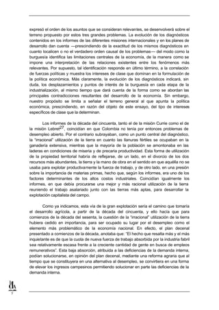 expresó el orden de los asuntos que se consideran relevantes, se desenvolverá sobre el
    terreno propuesto por estos tres grandes problemas. La evolución de los diagnósticos
    contenidos en los informes de las diferentes misiones internacionales y en los planes de
    desarrollo dan cuenta —prescindiendo de la exactitud de los mismos diagnósticos en
    cuanto localicen o no el verdadero orden causal de los problemas— del modo como la
    burguesía identifica las limitaciones centrales de la economía, de la manera como se
    impone una interpretación de las relaciones existentes entre los fenómenos más
    relevantes. Por supuesto, tal identificación responde en último término, a la correlación
    de fuerzas políticas y muestra los intereses de clase que dominan en la formulación de
    la política económica. Más claramente, la evolución de los diagnósticos indicará, sin
    duda, los desplazamientos y puntos de interés de la burguesía en cada etapa de la
    industrialización, al mismo tiempo que dará cuenta de la forma como se abordan las
    principales contradicciones resultantes del desarrollo de la economía. Sin embargo,
    nuestro propósito se limita a señalar el terreno general al que apunta la política
    económica, prescindiendo, en razón del objeto de este ensayo, del tipo de intereses
    específicos de clase que la determinan.

            Los informes de la década del cincuenta, tanto el de la misión Currie como el de
    la misión Lebret27, coincidían en que Colombia no tenía por entonces problemas de
    desempleo abierto. Por el contrario subrayaban, como un punto central del diagnóstico,
    la “irracional” utilización de la tierra en cuanto las llanuras fértiles se ocupaban en la
    ganadería extensiva, mientras que la mayoría de la población se amontonaba en las
    laderas en condiciones de miseria y de precaria productividad. Esta forma de utilización
    de la propiedad territorial habría de reflejarse, de un lado, en el divorcio de los dos
    recursos más abundantes, la tierra y la mano de obra en el sentido en que aquélla no se
    usaba para explotar productivamente la fuerza de trabajo, y de otro lado, en una presión
    sobre la importancia de materias primas, hecho que, según los informes, era uno de los
    factores determinantes de los altos costos industriales. Coincidían igualmente los
    informes, en que debía procurarse una mejor y más racional utilización de la tierra
    reuniendo el trabajo asalariado junto con las tierras más aptas, para desarrollar la
    explotación capitalista del campo.

           Como ya indicamos, esta vía de la gran explotación sería el camino que tomaría
    el desarrollo agrícola, a partir de la década del cincuenta, y ello hacía que para
    comienzos de la década del sesenta, la cuestión de la “irracional” utilización de la tierra
    hubiera cedido en importancia, para ser ocupado su lugar por el desempleo como el
    elemento más problemático de la economía nacional. En efecto, el plan decenal
    presentado a comienzos de la década, anotaba que: “El hecho que resalta más y el más
    inquietante es de que la cuota de nueva fuerza de trabajo absorbida por la industria fabril
    sea relativamente escasa frente a la creciente cantidad de gente en busca de empleos
    remunerativos”. Esta baja absorción, atribuida a las deficiencias de la demanda interna,
    podían solucionarse, en opinión del plan decenal, mediante una reforma agraria que al
    tiempo que se constituyera en una alternativa al desempleo, se convirtiera en una forma
    de elevar los ingresos campesinos permitiendo solucionar en parte las deficiencias de la
    demanda interna.




7
 