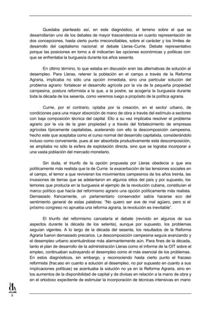 Quedaba planteado así, en este diagnóstico, el terreno sobre el que se
    desarrollarían uno de los debates de mayor trascendencia en cuanto representación de
    dos concepciones, hasta cierto punto irreconciliables, sobre el carácter y los límites de
    desarrollo del capitalismo nacional: el debate Lleras-Currie. Debate representativo
    porque las posiciones en torno a él indicarían las opciones económicas y políticas con
    que se enfrentaba la burguesía durante los años sesenta.

            En último término, lo que estaba en discusión eran las alternativas de solución al
    desempleo. Para Lleras, retener la población en el campo a través de la Reforma
    Agraria, implicaba no sólo una opción inmediata, sino una particular solución del
    problema agrario: fortalecer el desarrollo agrícola por la vía de la pequeña propiedad
    campesina, postura reformista a la que, a la postre, se acogería la burguesía durante
    toda la década de los sesenta, como veremos luego a propósito de la política agraria.

           Currie, por el contrario, optaba por la creación, en el sector urbano, de
    condiciones para una mayor absorción de mano de obra a través del estímulo a sectores
    con baja composición técnica del capital. Ello a su vez implicaba resolver el problema
    agrario por la vía de la gran propiedad y a través del fortalecimiento de empresas
    agrícolas típicamente capitalistas, acelerando con ello la descomposición campesina,
    hecho este que aceptaba como el curso normal del desarrollo capitalista, considerándolo
    incluso como conveniente, pues al ser absorbida productivamente esta descomposición,
    se ampliaba no sólo la esfera de explotación directa, sino que se lograba incorporar a
    una vasta población del mercado monetario.

            Sin duda, el triunfo de la opción propuesta por Lleras obedecía a que era
    políticamente más realista que la de Currie: la exacerbación de las tensiones sociales en
    el campo, el temor a que revivieran los movimientos campesinos de los años treinta, las
    invasiones de tierras que se adelantaron en algunos sitios del país y por supuesto, los
    temores que producía en la burguesía el ejemplo de la revolución cubana, constituían el
    marco político que hacía del reformismo agrario una opción políticamente más realista.
    Demasiado francamente, un parlamentario conservador sabía hacerse eco del
    sentimiento general de estas palabras: “No quiero ser ave de mal agüero, pero si el
    próximo congreso no aprueba una reforma agraria, la revolución es inevitable”.

            El triunfo del reformismo cancelaría el debate (revivido en algunos de sus
    aspectos durante la década de los setenta), aunque por supuesto, los problemas
    seguían vigentes. A lo largo de la década del sesenta, los resultados de la Reforma
    Agraria fueron demasiado precarios. La descomposición campesina seguía avanzando y
    el desempleo urbano acentuándose más alarmantemente aún. Para fines de la década,
    tanto el plan de desarrollo de la administración Lleras como el informe de la OIT sobre el
    empleo, continuaban subrayando el desempleo como el más esencial de los problemas.
    En estos diagnósticos, sin embargo, y reconociendo hasta cierto punto el fracaso
    reformista (frac aso en cuanto a solución al desempleo, no por supuesto en cuanto a sus
    implicaciones políticas) se acentuaba la solución no ya en la Reforma Agraria, sino en
    los aumentos de la disponibilidad de capital y de divisas en relación a la mano de obra y
    en el ortodoxo expediente de estimular la incorporación de técnicas intensivas en mano


8
 