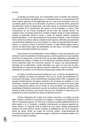 de obra.

            La década se cerraría pues, con el desempleo como la cuestión más relevante.
    Los otros dos limitantes, las deficiencias en la demanda interna y el comportamiento del
    sector externo, aparecen en los diagnósticos de uno u otro modo vinculados, o bien con
    el problema agrario o bien con el del empleo. El primero, la demanda interna, aparecería
    bajo diferentes niveles de significación y de orden causal, en ocasiones proponiéndose
    como resultado de la concentración del ingreso o de la propiedad y a veces, como
    consecuencia de una viciosa propagación de los frutos del progreso técnico. De
    cualquier modo, el mercado aparecería vinculado al debate central en cuanto plantearse
    resolver el desempleo desde el campo o desde los sectores urbanos, significaba
    también plantearse —y de manera explícita en las opciones indicadas— abrir el mercado
    interno desde los sectores urbanos o desde el sector agrícola, alternativa que aparecería
    más claramente postulada en los años sesenta. En cuanto al comportamiento del sector
    externo, o lo que es lo mismo, la escasez de divisas, no había debate posible, pues su
    solución se determinaba según las posibilidades de corto plazo y se prefirió manejarlo
    así, como un recurrente problema de coyuntura.

            Esta evolución de los diagnósticos, si bien reflejaba un orden de problemas y una
    particular manera de abordarlos, brindaba apenas un terreno general en el que la política
    económica se desenvolvía, a partir del hecho de que tales diagnósticos expresaban las
    preocupaciones públicas y situaban en lo económico las tensiones políticas resultantes
    de los problemas reales de la economía nacional. En cuanto a las recomendaciones
    derivadas de los diagnósticos, resulta sintomático que, salvo una que otra de orden
    administrativa o la ejecución de algunos proyectos específicos, ninguna de las políticas
    diseñadas en los planes o en los informes se haya puesto cabalmente en práctica.

            En efecto, la política económica tomaba otro curso, a menudo contradictorio con
    el que señalaban los planes de desarrollo. Ello era así, porque las posibilidades de
    intervención del estado, si bien crecientemente ampliadas desde 1950, no llegaban a las
    grandes transformaciones del aparato productivo sino al manejo de variables a lo más
    sectoriales, a menudo incoherentes, pero que expresaban a su modo los bruscos virajes
    de las correlaciones políticas que se movían en torno al Estado. Por supuesto, estas
    posibilidades limitadas de intervención, ponían de manifiesto la debilidad del Estado, con
    relación al orden económico, pero mucho más que eso, mostraban la ausencia de una
    perspectiva de clase coherente con relación al aparato económico.

           Podrían distinguirse dos niveles de la política económica: una política de largo
    plazo, dirigida a estimular la acumulación de capital o a compensar las deficiencias de
    ésta en el aparato productivo. En este nivel, la política se situaba preferentemente en el
    plano agrario y en el monetario y crediticio conjuntamente con algunos aspectos del
    sector externo. Un segundo nivel, la política de corto plazo, situada especialmente
    alrededor del sector externo, tendía a producir la estabilización bien fuera corrigiendo,
    dentro de ciertos límites, los virajes del comercio exterior, fundamentalmente las
    recurrentes fluctuaciones de la balanza de pagos, o efectuando eventuales ajustes en la
    producción de algunos sectores.


9
 