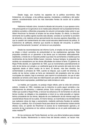 Desde luego, son muchos los aspectos de la política eco-nómica. Nos
     limitaremos, sin embargo, a las políticas agrarias, monetarias y crediticias y del sector
     externo, considerándolas como los más esenciales frentes de acción de la política
     económica.

            Habíamos indicado cómo, durante la década del cincuenta, lo que aparece como
     más preocupante en la agricultura es la inadecuada utilización de la propiedad territorial,
     problema sometido a diferentes propuestas de solución enmarcadas todas sobre lo que
     Albert Hirschman ha llamado el empleo de las armas fiscales. En efecto, la dirección
     dominante de la política agraria durante esta década, consiste en aumentar la provisión
     de alimentos y de materias primas aprovechando los recursos agrarios disponibles, sin
     que la cuestión del mantenimiento de orden social estuviera determinando tal política. Si
     hubiéramos d calificarla, diríamos que durante la década del cincuenta, la política
                    e
     agraria era francamente “prusiana”, al menos en sus propósitos.

              Desde las recomendaciones del informe Currie, el empleo de las armas fiscales
     se dirigía a inducir aumentos de productividad en las explotaciones agrícolas. Esta
     propuesta consistía en un gravamen a las tierras que no estuvieran adecuadamente
     explotadas, a través de un impuesto predial cuya tasa iría aumentando a medida que los
     rendimientos de las tierras fértiles fuesen menores. Aunque benigna, la propuesta fue
     recibida con escepticismo por las obvias dificultades de evaluar la tierra. El gobierno de
     Rojas Pinilla decretó, en septiembre de 1953, que se incrementara automáticamente el
     valor de las tierras con arreglo a un coeficiente igual al del aumento del costo de la vida
     registrado desde el último avalúo de la tierra. El decreto, más bien divertido, fue
     contrarrestado a principios de 1954, cuando se dispuso, que a partir de entonces, el
     avalúo de las tierras rurales se haría por declaración del propietario ante las juntas
     municipales de catastro, bajo la amenaza, para reprimir la subvaluación, de que el valor
     declarado se tomaría como base de indemnización por parte del estado en caso de que
     las tierras fueran expropiadas, posibilidad que nadie tomaba en serio.

             La medida, por supuesto, no produjo ningún efecto; pero la crisis del comercio
     exterior, iniciada en 1954, mostraba que la indus tria no podía seguir sometida a las
     importaciones de alimentos y materias primas. Esto condujo al gobierno de la junta
     militar que sucedió a Rojas Pinilla, a renovar los esfuerzos a fin de fomentar el cultivo de
     tierras incultas: se obligaba a los propietarios a incluir en su renta gravable un ingreso
     teórico procedente de sus tierras, después de una clasificación de las mismas según las
     características físicas de los suelos. Al mismo tiempo, se incentivaba a los terratenientes
     que realizaran obras de riego y avenamiento, mediante estímulos fiscales de carácter
     financiero y crediticio. Aún si la presión fiscal para elevar los rendimientos hubiera tenido
     efectos nulos, en opinión de Hirschman el avance de la modernización agrícola y el
     aumento de las inversiones en los cultivos comerciales se vio en parte estimulada por
     estas medidas 28.

            En los comienzos del Frente Nacional, se hizo una última tentativa para emplear
     las armas fiscales. Manteniendo la misma línea del decreto anterior, se hacían más


10
 