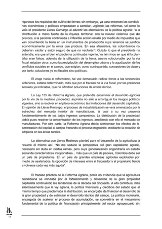 rigurosos los requisitos del cultivo de tierras; sin embargo, ya para entonces las condicio-
     nes económicas y políticas empezaban a cambiar, urgiendo las reformas, tal como lo
     veía el presidente Lleras Camargo al advertir las alternativas de la política agraria: “o la
     distribución a mano fuerte de la riqueza territorial, con la natural violencia que e     llo
     provoca, o la paciente continuada e inflexible acción estatal por medio de impuestos que
     van convirtiendo la tierra en un instrumentos de producción cuya tenencia se justifica
     económicamente por la renta que produce. En esa alternativa, los colombianos no
     deberían vacilar y estoy seguro de que no vacilarán”. Quizás lo que el presidente no
     entendía, era que si bien el problema continuaba vigente, los términos en que él lo plan-
     taba eran falsos: además de la utilización de la tierra, asunto solucionable por la vía
     fiscal, estaban otros, como la precipitación del desempleo urbano y la agudización de los
     conflictos sociales en el campo, que exigían, como contrapartida, concesiones de clase y
     por tanto, soluciones ya no fiscales sino políticas.

            El viraje hacia el reformismo, tal vez demasiado radical frente a las tendencias
     anteriores, estaba determinado, más que por el fracaso de la vía fiscal, por las presiones
     sociales ya indicadas, que no admitían soluciones de orden técnico.

            La Ley 135 de Reforma Agraria, que pretendía encaminar el desarrollo agrícola
     por la vía de la mediana propiedad, aspiraba no sólo a amortiguar los riesgos políticos
     vigentes, sino a resolver en el plano económico las limitaciones del desarrollo capitalista.
     En opinión de Lleras Restrepo, el proceso de industrialización se veía amenazado por la
     estrechez del mercado interior de manufacturas, la cual a su vez provenía
     fundamentalmente de los bajos ingresos campesinos. La distribución de la propiedad
     debía pues resolver la concentración de los ingresos, ampliando con ello el mercado de
     manufacturas. Por otra parte, la Reforma Agraria debía compensar los efectos de la
     penetración del capital al campo frenando el proceso migratorio, mediante la creación de
     empleos en las áreas rurales.

             La alternativa que Lleras Restrepo planteó para el desarrollo de la agricultura la
     resume él mismo así: “No me seduce la perspectiva del gran capitalismo agrario,
     necesario sin duda en ciertas ramas, pero cuya generalización engendraría un estado
     social de características insoportables... más que un país de peones, Colombia debe ser
     un país de propietarios. En un país de grandes empresas agrícolas explotadas por
     medio de asalariados, la oposición de intereses entre el trabajador y el propietario tiende
     a volverse cada vez más aguda”.


             El fracaso práctico de la Reforma Agraria, ponía en evidencia que la agricultura
     colombiana se enrutaba por el fortalecimiento y desarrollo de la gran propiedad
     capitalista continuando las tendencias de la década del cincuenta. A ello contribuía, más
     silenciosamente que la ley agraria, la política financiera y crediticia del estado que al
     mismo tiempo que proclamaba la distribución, se encargaba de financiar el desarrollo de
     la gran propiedad y de estimular el desarrollo técnico del campo. La política monetaria,
     encargada de acelerar el proceso de acumulación, se convertiría en el mecanismo
     fundamental de la política de financiación principalmente del sector agropecuario sin



11
 