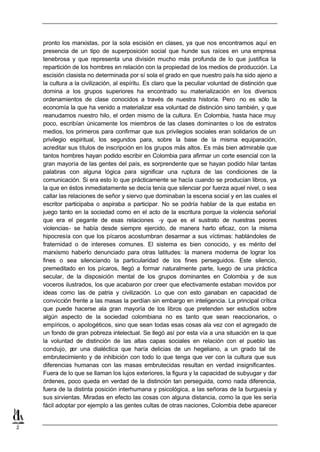 pronto los marxistas, por la sola escisión en clases, ya que nos encontramos aquí en
    presencia de un tipo de superposición social que hunde sus raíces en una empresa
    tenebrosa y que representa una división mucho más profunda de lo que justifica la
    repartición de los hombres en relación con la propiedad de los medios de producción. La
    escisión clasista no determinada por sí sola el grado en que nuestro país ha sido ajeno a
    la cultura a la civilización, al espíritu. Es claro que la peculiar voluntad de distinción que
    domina a los grupos superiores ha encontrado su materialización en los diversos
    ordenamientos de clase conocidos a través de nuestra historia. Pero no es sólo la
    economía la que ha venido a materializar esa voluntad de distinción sino también, y que
    reanudamos nuestro hilo, el orden mismo de la cultura. En Colombia, hasta hace muy
    poco, escribían únicamente los miembros de las clases dominantes o los de estratos
    medios, los primeros para confirmar que sus privilegios sociales eran solidarios de un
    privilegio espiritual, los segundos para, sobre la base de la misma equiparación,
    acreditar sus títulos de inscripción en los grupos más altos. Es más bien admirable que
    tantos hombres hayan podido escribir en Colombia para afirmar un corte esencial con la
    gran mayoría de las gentes del país, es sorprendente que se hayan podido hilar tantas
    palabras con alguna lógica para significar una ruptura de las condiciones de la
    comunicación. Si era esto lo que prácticamente se hacía cuando se producían libros, ya
    la que en éstos inmediatamente se decía tenía que silenciar por fuerza aquel nivel, o sea
    callar las relaciones de señor y siervo que dominaban la escena social y en las cuales el
    escritor participaba o aspiraba a participar. No se podría hablar de la que estaba en
    juego tanto en la sociedad como en el acto de la escritura porque la violencia señorial
    que era el pegante de esas relaciones -y que es el sustrato de nuestras peores
    violencias- se había desde siempre ejercido, de manera harto eficaz, con la misma
    hipocresía con que los pícaros acostumbran desarmar a sus víctimas: hablándoles de
    fraternidad o de intereses comunes. El sistema es bien conocido, y es mérito del
    marxismo haberlo denunciado para otras latitudes: la manera moderna de lograr los
    fines o sea silenciando la particularidad de los fines perseguidos. Este silencio,
    premeditado en los pícaros, llegó a formar naturalmente parte, luego de una práctica
    secular, de la disposición mental de los grupos dominantes en Colombia y de sus
    voceros ilustrados, los que acabaron por creer que efectivamente estaban movidos por
    ideas como las de patria y civilización. Lo que con esto ganaban en capacidad de
    convicción frente a las masas la perdían sin embargo en inteligencia. La principal crítica
    que puede hacerse ala gran mayoría de los libros que pretenden ser estudios sobre
    algún aspecto de la sociedad colombiana no es tanto que sean reaccionarios, o
    empíricos, o apologéticos, sino que sean todas esas cosas ala vez con el agregado de
    un fondo de gran pobreza intelectual. Se llegó así por esta vía a una situación en la que
    la voluntad de distinción de las altas capas sociales en relación con el pueblo las
    condujo, p una dialéctica que haría delicias de un hegeliano, a un grado tal de
                or
    embrutecimiento y de inhibición con todo lo que tenga que ver con la cultura que sus
    diferencias humanas con las masas embrutecidas resultan en verdad insignificantes.
    Fuera de lo que se llaman los lujos exteriores, la figura y la capacidad de subyugar y dar
    órdenes, poco queda en verdad de la distinción tan perseguida, como nada diferencia,
    fuera de la distinta posición interhumana y psicológica, a las señoras de la burguesía y
    sus sirvientas. Miradas en efecto las cosas con alguna distancia, como la que les sería
    fácil adoptar por ejemplo a las gentes cultas de otras naciones, Colombia debe aparecer


2
 
