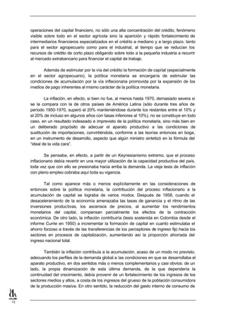 operaciones del capital financiero, no sólo una alta concentración del crédito, fenómeno
     visible sobre todo en el sector agrícola sino la aparición y rápido fortalecimiento de
     intermediarios financieros especializados en el crédito a mediano y a largo plazo, tanto
     para el sector agropecuario como para el industrial, al tiempo que se reducían los
     recursos de crédito de corto plazo obligando sobre todo a la pequeña industria a recurrir
     al mercado extrabancario para financiar el capital de trabajo.

            Además de estimular por la vía del crédito la formación de capital (especialmente
     en el sector agropecuario), la política monetaria se encargaría de estimular las
     condiciones de acumulación por la vía inflacionaria promovida por la expansión de los
     medios de pago inherentes al mismo carácter de la política monetaria.

             La inflación, en efecto, si bien no fue, al menos hasta 1970, demasiado severa si
     se la compara con la de otros países de América Latina (sólo durante tres años de
     período 1950-1970, superó el 20% manteniéndose durante los restantes entre el 10% y
     el 20% de incluso en algunos años con tasas inferiores al 10%), no se constituye en todo
     caso, en un resultado indeseado e imprevisto de la política monetaria, sino más bien en
     un deliberado propósito de adecuar el aparato productivo a las condiciones de
     sustitución de importaciones, convirtiéndola, conforme a las teorías entonces en boga,
     en un instrumento de desarrollo, aspecto que algún ministro sintetizó en la fórmula del
     “ideal de la vida cara”.

             Se pensaba, en efecto, a partir de un Keynesianismo extremo, que el proceso
     inflacionario debía revertir en una mayor utilización de la capacidad productiva del país,
     toda vez que con ello se presionaba hacia arriba la demanda. La vieja tesis de inflación
     con pleno empleo cobraba aquí toda su vigencia.

             Tal como aparece más o menos explícitamente en las consideraciones de
     entonces sobre la política monetaria, la contribución del proceso inflacionario a la
     acumulación de capital se lograba de varios modos. Después de 1958, cuando el
     desaceleramiento de la economía amenazaba las tasas de ganancia y el ritmo de las
     inversiones productivas, los ascensos de precios, al aumentar los rendimientos
     monetarios del capital, compensan parcialmente los efectos de la contracción
     económica. De otro lado, la inflación contribuiría (tesis sostenida en Colombia desde el
     informe Currie en 1950) a incrementar la formación de capital en cuanto estimulaba el
     ahorro forzoso a través de las transferencias de los perceptores de ingreso fijo hacia los
     sectores en procesos de capitalización, aumentando así la proporción ahorrada del
     ingreso nacional total.

            También la inflación contribuía a la acumulación, acaso de un modo no previsto,
     adecuando los perfiles de la demanda global a las condiciones en que se desarrollaba el
     aparato productivo, en dos sentidos más o menos complementarios y casi obvios: de un
     lado, la propia dinamización de esta última demanda, de la que dependería la
     continuidad del crecimiento, debía provenir de un fortalecimiento de los ingresos de los
     sectores medios y altos, a costa de los ingresos del grueso de la población consumidora
     de la producción masiva. En otro sentido, la reducción del gasto interno de consumo de


13
 