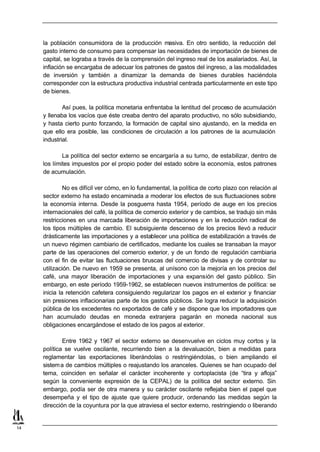 la población consumidora de la producción masiva. En otro sentido, la reducción del
     gasto interno de consumo para compensar las necesidades de importación de bienes de
     capital, se lograba a través de la comprensión del ingreso real de los asalariados. Así, la
     inflación se encargaba de adecuar los patrones de gastos del ingreso, a las modalidades
     de inversión y también a dinamizar la demanda de bienes durables haciéndola
     corresponder con la estructura productiva industrial centrada particularmente en este tipo
     de bienes.

             Así pues, la política monetaria enfrentaba la lentitud del proceso de acumulación
     y llenaba los vacíos que éste creaba dentro del aparato productivo, no sólo subsidiando,
     y hasta cierto punto forzando, la formación de capital sino ajustando, en la medida en
     que ello era posible, las condiciones de circulación a los patrones de la acumulación
     industrial.

             La política del sector externo se encargaría a su turno, de estabilizar, dentro de
     los límites impuestos por el propio poder del estado sobre la economía, estos patrones
     de acumulación.

              No es difícil ver cómo, en lo fundamental, la política de corto plazo con relación al
     sector externo ha estado encaminada a moderar los efectos de sus fluctuaciones sobre
     la economía interna. Desde la posguerra hasta 1954, período de auge en los precios
     internacionales del café, la política de comercio exterior y de cambios, se tradujo sin más
     restricciones en una marcada liberación de importaciones y en la reducción radical de
     los tipos múltiples de cambio. El subsiguiente descenso de los precios llevó a reducir
     drásticamente las importaciones y a establecer una política de estabilización a través de
     un nuevo régimen cambiario de certificados, mediante los cuales se transaban la mayor
     parte de las operaciones del comercio exterior, y de un fondo de regulación cambiaria
     con el fin de evitar las fluctuaciones bruscas del comercio de divisas y de controlar su
     utilización. De nuevo en 1959 se presenta, al unísono con la mejoría en los precios del
     café, una mayor liberación de importaciones y una expansión del gasto público. Sin
     embargo, en este período 1959-1962, se establecen nuevos instrumentos de política: se
     inicia la retención cafetera consiguiendo regularizar los pagos en el exterior y financiar
     sin presiones inflacionarias parte de los gastos públicos. Se logra reducir la adquisición
     pública de los excedentes no exportados de café y se dispone que los importadores que
     han acumulado deudas en moneda extranjera pagarán en moneda nacional sus
     obligaciones encargándose el estado de los pagos al exterior.

             Entre 1962 y 1967 el sector externo se desenvuelve en ciclos muy cortos y la
     política se vuelve oscilante, recurriendo bien a la devaluación, bien a medidas para
     reglamentar las exportaciones liberándolas o restringiéndolas, o bien ampliando el
     sistem a de cambios múltiples o reajustando los aranceles. Quienes se han ocupado del
     tema, coinciden en señalar el carácter incoherente y cortoplacista (de “tira y afloja”
     según la conveniente expresión de la CEPAL) de la política del sector externo. Sin
     embargo, podía ser de otra manera y su carácter oscilante reflejaba bien el papel que
     desempeña y el tipo de ajuste que quiere producir, ordenando las medidas según la
     dirección de la coyuntura por la que atraviesa el sector externo, restringiendo o liberando


14
 