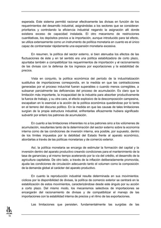 esperada. Este sistema permitió racionar efectivamente las divisas en función de los
     requerimientos del desarrollo industrial, asignándolas a los sectores que se consideran
     prioritarios y controlando la eficiencia industrial negando la asignación allí donde
     existiera exceso de capacidad instalada. El otro mecanismo de restricciones
     cuantitativas, los depósitos previos a la importación, aunque introducido para tal efecto,
     se utiliza extensamente como un instrumento de política monetaria en cuanto es el único
     capaz de contrarrestar rápidamente una expansión monetaria excesiva.

             En resumen, la política del sector externo, si bien atenuaba los efectos de las
     fluctuaciones de éste y en tal sentido era una política estabilizadora de corto plazo,
     apuntaba también a compatibilizar los requerimientos de importación y el racionamiento
     de las divisas con la defensa de los ingresos por exportaciones y la estabilidad de
     precios.

             Vista en conjunto, la política económica del período de la industrialización
     sustitutiva de importaciones correspondía, en la medida en que las contradicciones
     generadas por el proceso indus trial fueran superables o cuando menos corregibles, a
     subsanar parcialmente las deficiencias del proceso de acumulación. Es claro que la
     limitación más importante, la incapacidad de la industria para absorber productivamente
     la fuerza de trabajo, y su otra cara, el efecto explosivo de la descomposición campesina,
     escapaban en lo esencial a la acción de la política económica quedándose por lo tanto
     en el terreno del discurso político. En la medida en que las causas de tales limitaciones
     surgían de la propia estructura industrial, enfrentarlas eficazmente hubiera significado
     subvertir por entero los patrones de acumulación.

            En cuanto a las limitaciones inherentes no a los patrones sino a los volúmenes de
     acumulación, resultantes tanto de la determinación del sector externo sobre la economía
     interna como de las condiciones de inversión interna, era posible, por supuesto, dentro
     de los límites impuestos por la debilidad del Estado frente al aparato económico,
     abordarlas a través de las políticas monetarias y de comercio exterior.

             Así, la política monetaria se encarga de estimular la formación del capital y la
     inversión dentro del aparato productivo creando condiciones para el mantenimiento de la
     tasa de ganancias y al mismo tiempo acelerando por la vía del crédito, el desarrollo de la
     agricultura capitalista. De otro lado, a través de la inflación deliberadamente promovida,
     ajusta las condiciones de circulación adecuando tanto el volumen como la composición
     de la demanda global al carácter del aparato productivo.

             En cuanto la reproducción industrial resulta determinada en sus movimientos
     cíclicos por la disponibilidad de divisas, la política de comercio exterior se centrará en la
     estabilización de estos movimientos, caracterizándose desde este ángulo por su acción
     a corto plazo. Del mismo modo, los mecanismos selectivos de importaciones se
     encargarán del racionamiento de divisas y de compatibilizar el manejo de las
     importaciones con la estabilidad interna de precios y el ritmo de las exportaciones.

            Las limitaciones que persisten, fundamentalmente las surgidas de las


16
 
