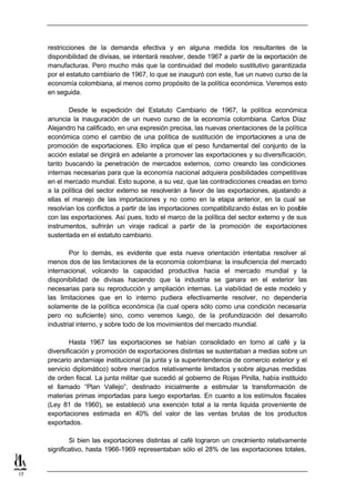 restricciones de la demanda efectiva y en alguna medida los resultantes de la
     disponibilidad de divisas, se intentará resolver, desde 1967 a partir de la exportación de
     manufacturas. Pero mucho más que la continuidad del modelo sustitutivo garantizada
     por el estatuto cambiario de 1967, lo que se inauguró con este, fue un nuevo curso de la
     economía colombiana, al menos como propósito de la política económica. Veremos esto
     en seguida.

             Desde le expedición del Estatuto Cambiario de 1967, la política económica
     anuncia la inauguración de un nuevo curso de la economía colombiana. Carlos Díaz
     Alejandro ha calificado, en una expresión precisa, las nuevas orientaciones de la política
     económica como el cambio de una política de sustitución de importaciones a una de
     promoción de exportaciones. Ello implica que el peso fundamental del conjunto de la
     acción estatal se dirigirá en adelante a promover las exportaciones y su diversificación,
     tanto buscando la penetración de mercados externos, como creando las condiciones
     internas necesarias para que la economía nacional adquiera posibilidades competitivas
     en el mercado mundial. Esto supone, a su vez, que las contradicciones creadas en torno
     a la política del sector externo se resolverán a favor de las exportaciones, ajustando a
     ellas el manejo de las importaciones y no como en la etapa anterior, en la cual se
     resolvían los conflictos a partir de las importaciones compatibilizando éstas en lo posible
     con las exportaciones. Así pues, todo el marco de la política del sector externo y de sus
     instrumentos, sufrirán un viraje radical a partir de la promoción de exportaciones
     sustentada en el estatuto cambiario.

             Por lo demás, es evidente que esta nueva orientación intentaba resolver al
     menos dos de las limitaciones de la economía colombiana: la insuficiencia del mercado
     internacional, volcando la capacidad productiva hacia el mercado mundial y la
     disponibilidad de divisas haciendo que la industria se ganara en el exterior las
     necesarias para su reproducción y ampliación internas. La viabilidad de este modelo y
     las limitaciones que en lo interno pudiera efectivamente resolver, no dependería
     solamente de la política económica (la cual opera sólo como una condición necesaria
     pero no suficiente) sino, como veremos luego, de la profundización del desarrollo
     industrial interno, y sobre todo de los movimientos del mercado mundial.

             Hasta 1967 las exportaciones se habían consolidado en torno al café y la
     diversificación y promoción de exportaciones distintas se sustentaban a medias sobre un
     precario andamiaje institucional (la junta y la superintendencia de comercio exterior y el
     servicio diplomático) sobre mercados relativamente limitados y sobre algunas medidas
     de orden fiscal. La junta militar que sucedió al gobierno de Rojas Pinilla, había instituido
     el llamado “Plan Vallejo”, destinado inicialmente a estimular la transformación de
     materias primas importadas para luego exportarlas. En cuanto a los estímulos fiscales
     (Ley 81 de 1960), se estableció una exención total a la renta liquida proveniente de
     exportaciones estimada en 40% del valor de las ventas brutas de los productos
     exportados.

             Si bien las exportaciones distintas al café lograron un crecimiento relativamente
     significativo, hasta 1966-1969 representaban sólo el 28% de las exportaciones totales,


17
 