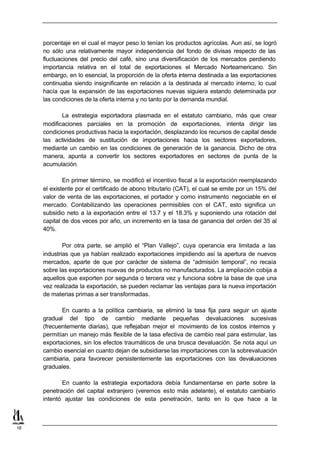 porcentaje en el cual el mayor peso lo tenían los productos agrícolas. Aun así, se logró
     no sólo una relativamente mayor independencia del fondo de divisas respecto de las
     fluctuaciones del precio del café, sino una diversificación de los mercados perdiendo
     importancia relativa en el total de exportaciones el Mercado Norteamericano. Sin
     embargo, en lo esencial, la proporción de la oferta interna destinada a las exportaciones
     continuaba siendo insignificante en relación a la destinada al mercado interno, lo cual
     hacía que la expansión de las exportaciones nuevas siguiera estando determinada por
     las condiciones de la oferta interna y no tanto por la demanda mundial.

            La estrategia exportadora plasmada en el estatuto cambiario, más que crear
     modificaciones parciales en la promoción de exportaciones, intenta dirigir las
     condiciones productivas hacia la exportación, desplazando los recursos de capital desde
     las actividades de sustitución de importaciones hacia los sectores exportadores,
     mediante un cambio en las condiciones de generación de la ganancia. Dicho de otra
     manera, apunta a convertir los sectores exportadores en sectores de punta de la
     acumulación.

             En primer término, se modificó el incentivo fiscal a la exportación reemplazando
     el existente por el certificado de abono tributario (CAT), el cual se emite por un 15% del
     valor de venta de las exportaciones, el portador y como instrumento negociable en el
     mercado. Contabilizando las operaciones permisibles con el CAT, esto significa un
     subsidio neto a la exportación entre el 13.7 y el 18.3% y suponiendo una rotación del
     capital de dos veces por año, un incremento en la tasa de ganancia del orden del 35 al
     40%.

             Por otra parte, se amplió el “Plan Vallejo”, cuya operancia era limitada a las
     industrias que ya habían realizado exportaciones impidiendo así la apertura de nuevos
     mercados, aparte de que por carácter de sistema de “admisión temporal”, no recaía
     sobre las exportaciones nuevas de productos no manufacturados. La ampliación cobija a
     aquellos que exporten por segunda o tercera vez y funciona sobre la base de que una
     vez realizada la exportación, se pueden reclamar las ventajas para la nueva importación
     de materias primas a ser transformadas.

            En cuanto a la política cambiaria, se eliminó la tasa fija para seguir un ajuste
     gradual del tipo de cambio mediante pequeñas devaluaciones sucesivas
     (frecuentemente diarias), que reflejaban mejor el movimiento de los costos internos y
     permitían un manejo más flexible de la tasa efectiva de cambio real para estimular, las
     exportaciones, sin los efectos traumáticos de una brusca devaluación. Se nota aquí un
     cambio esencial en cuanto dejan de subsidiarse las importaciones con la sobrevaluación
     cambiaria, para favorecer persistentemente las exportaciones con las devaluaciones
     graduales.

            En cuanto la estrategia exportadora debía fundamentarse en parte sobre la
     penetración del capital extranjero (veremos esto más adelante), el estatuto cambiario
     intentó ajustar las condiciones de esta penetración, tanto en lo que hace a la



18
 