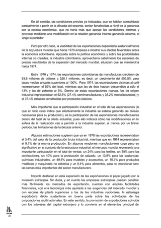 En tal sentido, las condiciones previas ya indicadas, que se habían consolidado
     parcialmente a partir de la década del sesenta, serían fortalecidas a nivel de la ganancia
     por la política económica, que no haría más que apoyar las condiciones internas y
     provocar mediante una modificación en la relación ganancia interna-ganancia externa, el
     viraje exportador.

            Pero por otro lado, la viabilidad de las exportaciones dependería sustancialmente
     de la coyuntura mundial que hacia 1970 empieza a mostrar sus efectos favorables sobre
     la economía colombiana. Apoyada sobre la política económica y sobre las posibilidades
     internas ya creadas, la industria colombiana, aprovecharía cabalmente los ascensos de
     precios resultantes de la expansión del mercado mundial, situación que se mantendría
     hasta 1974.

             Entre 1970 y 1974, las exportaciones colombianas de manufacturas crecieron de
     93,8 millones de dólares a 526.1 millones, es decir, un crecimiento del 503.5% para
     tasas medias anuales superiores al 100%. Para 1974, las exportaciones distintas al café
     representaron el 55% del total, mientras que las de éste habían descendido a sólo el
     43% y las de petróleo al 5%. Dentro de estas exportaciones nuevas, las de origen
     industrial representaban el 62.6% (27.4% semimanufacturas y 35.2% manufacturados) y
     el 37.4% estaban constituidas por productos básicos.

            Más importante que la participación industrial en el total de las exportaciones (lo
     que en todo caso indica que efectivamente la industria se estaba ganando las divisas
     necesarias para su producción), es la participación de las exportaciones manufactureras
     dentro del total de la oferta industrial, pues ello indicará cómo las modificaciones en la
     esfera de la realización van a permitir a la industria superar, al menos por un breve
     período, las limitaciones de la década anterior.

             Algunas estimaciones sugieren que ya en 1970 las exportaciones representaban
     el 3.4% del valor de la producción bruta indus trial, mientras que en 1974 representaban
     el 9.1% de la misma producción. En algunos renglones manufactureros cuyo peso es
     significativo en el conjunto de la estructura industrial, el mercado mundial representa una
     importante participación en el total de ventas: un 24% para los textiles, un 30% para las
     confecciones, un 40% para la producción de calzado, un 13.8% para las sustancias
     químicas industriales, un 49.5% para muebles y accesorios, un 15.3% para productos
     metálicos y maquinaria no eléctrica y un 9.4% para alimentos, para no mencionar sino
     las ramas más importantes del sector manufacturero.

             Importa destacar en esta expansión de las exportaciones el papel jugado por la
     inversión extranjera. Sin duda, y en cuanto las empresas extranjeras puedan penetrar
     más fácilmente los mercados de exportación, cuentan con amplias facilidades
     financieras, con una tecnología más ajustada a las exigencias del mercado mundial y
     con escalas de planta superiores a las de las industrias nacionales, la estrategia
     exportadora debía sustentarse en buena parte sobre las actividades de las
     corporaciones multinacionales. En este sentido, la promoción de exportaciones coincide
     con los intereses del capital extranjero y lo convierte en el elementos principal de


20
 
