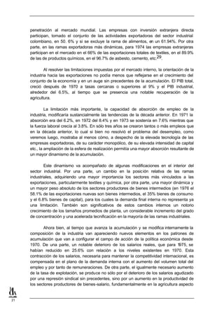 penetración al mercado mundial. Las empresas con inversión extranjera directa
     participan, tomado el conjunto de las actividades exportadoras del sector industrial
     colombiano, en 50. 6% y si se excluye la rama de alimentos, en un 61.94%. Por otra
     parte, en las ramas exportadoras más dinámicas, para 1974 las empresas extranjeras
     participan en el mercado en el 66% de las exportaciones totales de textiles, en el 89.9%
     de las de productos químicos, en el 96.7% de asbesto, cemento, etc.29.

             Al resolver las limitaciones impuestas por el mercado interno, la orientación de la
     industria hacia las exportaciones no podía menos que reflejarse en el crecimiento del
     conjunto de la economía y en un auge sin precedentes de la acumulación. El PIB total,
     creció después de 1970 a tasas cercanas o superiores al 9% y el PIB industrial,
     alrededor del 6.5%, al tiempo que se presencia una notable recuperación de la
     agricultura.

              La limitación más importante, la capacidad de absorción de empleo de la
     industria, modificaría sustancialmente las tendencias de la década anterior. En 1971 la
     absorción era del 6.2%, en 1972 del 8.4% y en 1973 se sostenía en 7.6% mientras que
     la fuerza laboral crecía al 3.8%. En sólo tres años se crearon tantos o más empleos que
     en la década anterior, lo cual si bien no resolvió el problema del desempleo, como
     veremos luego, mostraba al menos cómo, a despecho de la elevada tecnología de las
     empresas exportadoras, de su carácter monopólico, de su elevada intensidad de capital
     etc., la ampliación de la esfera de realización permitía una mayor absorción resultante de
     un mayor dinamismo de la acumulación.

             Este dinamismo va acompañado de algunas modificaciones en el interior del
     sector industrial. Por una parte, un cambio en la posic ión relativa de las ramas
     industriales, adquiriendo una mayor importancia los sectores más vinculados a las
     exportaciones, particularmente textiles y química, por otra parte, una mayor dinámica y
     un mayor peso absoluto de los sectores productores de bienes intermedios (en 1976 el
     58.1% de las exportaciones nuevas son bienes intermedios, el 35% bienes de consumo
     y el 6.8% bienes de capital), para los cuales la demanda final interna no representa ya
     una limitación. También son significativos de estos cambios internos un notorio
     crecimiento de los tamaños promedios de planta, un considerable incremento del grado
     de concentración y una acelerada tecnificación en la mayoría de las ramas industriales.

             Ahora bien, al tiempo que avanza la acumulación y se modifica internamente la
     composición de la industria van apareciendo nuevos elementos en los patrones de
     acumulación que van a configurar el campo de acción de la política económica desde
     1970. De una parte, un notable deterioro de los salarios reales, que para 1      975, se
     habían reducido en 25.6% con relación a los niveles existentes en 1970. Esta
     contracción de los salarios, necesaria para mantener la competitividad internacional, es
     compensada en el plano de la demanda interna con el aumento del volumen total del
     empleo y por tanto de remuneraciones. De otra parte, el igualmente necesario aumento
     de la tasa de explotación, se produce no sólo por el deterioro de los salarios agudizado
     por una represión sindical sin precedentes, sino por un aumento en la productividad de
     los sectores productores de bienes-salario, fundamentalmente en la agricultura aspecto


21
 