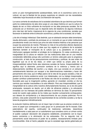 como un país homogéneamente subdesarrollado, tanto en lo económico como en lo
    cultural, sin que la libertad de los grupos superiores en relación con las necesidades
    materiales haya favorecido en ellos una liberación del espíritu.

    La nueva corriente de estudiosos de la sociedad colombiana de que decimos que forman
    parte los colaboradores de esta obra surge en una etapa histórica en que la cultura ha
    dejado de ser un título suficiente de inscripción en las altas jerarquías sociales. Se ha
    producido así un fenómeno que no depende tanto del idealismo de algunos individuos
    sino más bien del hecho impersonal de la vigencia de unas condiciones, sociales que
    favorecen el deslinde entre la dirección económica y política de la sociedad, de un lado,

    y de otro el trabajo intelectual. Este deslinde, que en abstracto siempre debe lamentarse,
    resulta afortunado y preñado de promesas en un momento en que el orden institucional
    prevaleciente revela una inercia que priva de toda iniciativa histórica a las personas que
    ocupan las posiciones de mando. Piénsese no más en los profundos efectos depresivos
    que tendría el hecho de que la clase que hoy vegeta en el gobierno de la sociedad
    detentara también el monopolio de la cultura que a su parasitismo en el plano
    interhumano agregara también el privilegio de la inteligencia. En estas condiciones, la
    marginalidad de la cultura en relación con las instituciones debe ser en una medida
    considerable defendida porque ella suministra un terreno adecuado para la progresiva
    construcción, al lado de las jerarquizaciones económicas y políticas, de ese orden de
    legalidad que es el de las ideas, un orden que extrae su propio peso de su
    irresponsabilidad radical frente alas relaciones sociales de fuerza. Irresponsabilidad no
    significa aquí la aberrante, promoción soreliana de la violencia y menos aún el
    distanciamiento cientifista del escritor y su objeto, sino que consiste en un esfuerzo
    verdaderamente laborioso por escapar a las determinaciones materiales y hacer del
    pensamiento otra cosa, que el reflejo pasivo de la vida de los grupos sociales y más en
    general de la misma existencia social. Los intelectuales, con su trabajo irresponsable,
    pueden contribuir poderosamente a dar fluidez ala vida de la sociedad y crear un clima
    favorable para que la imaginación política, ganando en vivacidad, conciba un día los
    caminos que resultan inaccesibles a la sola reflexión. Pero esa irresponsabilidad, que la
    marginalidad de la cultura entre nosotros afortunadamente favorece, se ve de otra parte
    amenazada, necesario es decirlo, por el afán de eficiencia práctica y la articulación
    inmediata con los intereses del pueblo definidos en términos de clase. El pensamiento
    social de nuestro siglo padece de los males que resultan curiosamente contrapuestos:
    sus deseos de omnipotencia y el desconocimiento de sus propias potencias. Por el
    primero, cree poder prescindir de la espontaneidad de las corrientes sociales y se fija la
    tarea de programar milimétricamente

    la evolución histórica definiendo con el mayor rigor el orden que es preciso construir así
    como el papel que corresponde a cada grupo en la persecución del fin trazado. Este
    paternalismo del espíritu, continuador de tradiciones señoriales, desemboca
    inevitablemente a cada paso en un autoritarismo que considera como un crimen contra
    el pueblo cualquier desviación del programa establecido, procediendo con la mayor
    buena conciencia a la eliminación de los extraviados. Por su segundo mal, el
    pensamiento social desconoce el poder de la palabra, necesariamente limitado pero
    incontrovertible. Ante el hecho palpable de que la sociedad siga siendo gobernada por


3
 