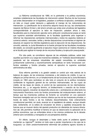 La Reforma constitucional de 1968, en lo pertinente a la política económica,
     ampliaba notablemente las facultades de intervención estatal. Muchas de las funciones
     que antes descansaban en el legislativo, pasaban a confiarse al ejecutivo, centralizando
     en éste un mayor poder decisorio y agilizando el manejo de los instrumentos de
     intervención. La planificación de la economía adquiría fuerza de Ley, las orientaciones
     respecto del Banco Emisor y del ahorro privado que antes eran privativas del legislativo
     correspondiéndole al ejecutivo la labor de inspección, pasaban ahora a ésta,
     facultándolo para la intervención ejercida como atribución constitucional propia en tanto
     que suprema autoridad administrativa, se le facultaba igualmente para organizar o
     reformar las disposiciones cambiarias internacionales y todos los aspectos relativos al
     comercio exterior, aranceles, tarifas y demás disposiciones concernientes al régimen de
     aduanas sin esperar los trámites legislativos para la ejecución de las disposiciones. Se
     convirtió, además, la Junta Monetaria en la fuente principal de las facultades monetarias
     del estado, se concedió igualmente al ejecutivo mayor autonomía en materia tributaria y
     se le facultó para agilizar el manejo de los recursos fiscales y la ejecución presupuestal.

             Por otra parte, se convirtieron algunas de las entidades públicas, sobre todo
     aquellas que tienen a su cargo las inversiones estatales, en “institutos descentralizados”,
     quedando así las empresas industriales del estado convertidas en entidades
     jurídicamente autónomas y económicamente semipúblicas en tanto funcionaran con
     fondos estatales y fondos privados, siendo el ejecutivo la suprema autoridad
     administrativa de ellas.

             Esta reforma permitirá a la gestión estatal un control aún más estricto de la
     balanza de pagos, de las emisiones monetarias y del sistema de crédito, lo que se
     reflejaría en primer término, en un fortalecimiento de las funciones de la Junta Monetaria
     (creada en 1963 para centralizar en ella todo el conjunto de la política monetaria)
     confiándole la regulación general de los cambios internacionales, de los cupos de
     crédito, de las tasas de interés, el control de las operaciones de los intermediarios
     financieros etc., y, en segundo término, el fortalecimiento o creación de los fondos
     financieros (agrario, industrial, de desarrollo urbano etc.), centralizando en ellos tanto los
     instrumentos financieros como los fondos provenientes del endeudamiento externo, al
     tiempo que las inversiones públicas de fomento se convertirán en una operación
     financiera manejada casi con los mismos criterios que los de las inversiones privadas, a
     través de estos fondos o de los institutos descentralizados. Este ordenamiento
     constitucional permitirá, sin duda, avanzar en el capitalismo de estado, aunque situado
     éste, ciertamente, en la esfera de circulación de dinero y capitales encauzando las
     fuerzas que se mueven dentro del aparato productivo sin afectarlas de manera directa.
     Aún así, ello permitiría modificar el terreno en que se desenvuelve la aplicación de la
     política económica, que se enfrentaba ahora a los mismos problemas de la década
     anterior pero concebidos y manejados en una perspectiva distinta.

           En efecto, aunque el desempleo y hasta cierto punto el problema agrario
     mantenían su vigencia31, tendían en todo caso a perder importancia a los ojos de la
     burguesía. La visión predominantemente reformista del problema agrario durante la


23
 
