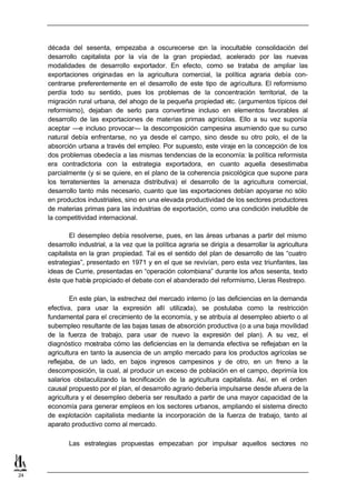 década del sesenta, empezaba a oscurecerse c la inocultable consolidación del
                                                         on
     desarrollo capitalista por la vía de la gran propiedad, acelerado por las nuevas
     modalidades de desarrollo exportador. En efecto, como se trataba de ampliar las
     exportaciones originadas en la agricultura comercial, la política agraria debía con-
     centrarse preferentemente en el desarrollo de este tipo de agricultura. El reformismo
     perdía todo su sentido, pues los problemas de la concentración territorial, de la
     migración rural urbana, del ahogo de la pequeña propiedad etc. (argumentos típicos del
     reformismo), dejaban de serlo para convertirse incluso en elementos favorables al
     desarrollo de las exportaciones de materias primas agrícolas. Ello a su vez suponía
     aceptar —e incluso provocar— la descomposición campesina asumiendo que su curso
     natural debía enfrentarse, no ya desde el campo, sino desde su otro polo, el de la
     absorción urbana a través del empleo. Por supuesto, este viraje en la concepción de los
     dos problemas obedecía a las mismas tendencias de la economía: la política reformista
     era contradictoria con la estrategia exportadora, en cuanto aquella desestimaba
     parcialmente (y si se quiere, en el plano de la coherencia psicológica que supone para
     los terratenientes la amenaza distributiva) el desarrollo de la agricultura comercial,
     desarrollo tanto más necesario, cuanto que las exportaciones debían apoyarse no sólo
     en productos industriales, sino en una elevada productividad de los sectores productores
     de materias primas para las industrias de exportación, como una condición ineludible de
     la competitividad internacional.

             El desempleo debía resolverse, pues, en las áreas urbanas a partir del mismo
     desarrollo industrial, a la vez que la política agraria se dirigía a desarrollar la agricultura
     capitalista en la gran propiedad. Tal es el sentido del plan de desarrollo de las “cuatro
     estrategias”, presentado en 1971 y en el que se revivían, pero esta vez triunfantes, las
     ideas de Currie, presentadas en “operación colombiana” durante los años sesenta, texto
     éste que había propiciado el debate con el abanderado del reformismo, Lleras Restrepo.

             En este plan, la estrechez del mercado interno (o las deficiencias en la demanda
     efectiva, para usar la expresión allí utilizada), se postulaba como la restricción
     fundamental para el crecimiento de la economía, y se atribuía al desempleo abierto o al
     subempleo resultante de las bajas tasas de absorción productiva (o a una baja movilidad
     de la fuerza de trabajo, para usar de nuevo la expresión del plan). A su vez, el
     diagnóstico mostraba cómo las deficiencias en la demanda efectiva se reflejaban en la
     agricultura en tanto la ausencia de un amplio mercado para los productos agrícolas se
     reflejaba, de un lado, en bajos ingresos campesinos y de otro, en un freno a la
     descomposición, la cual, al producir un exceso de población en el campo, deprimía los
     salarios obstaculizando la tecnificación de la agricultura capitalista. Así, en el orden
     causal propuesto por el plan, el desarrollo agrario debería impulsarse desde afuera de la
     agricultura y el desempleo debería ser resultado a partir de una mayor capacidad de la
     economía para generar empleos en los sectores urbanos, ampliando el sistema directo
     de explotación capitalista mediante la incorporación de la fuerza de trabajo, tanto al
     aparato productivo como al mercado.

            Las estrategias propuestas empezaban por impulsar aquellos sectores no



24
 