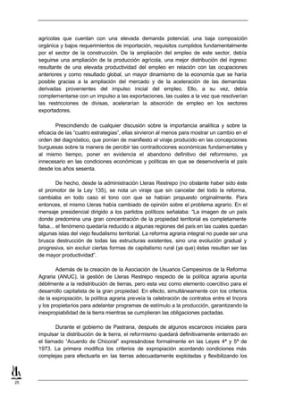 agrícolas que cuentan con una elevada demanda potencial, una baja composición
     orgánica y bajos requerimientos de importación, requisitos cumplidos fundamentalmente
     por el sector de la construcción. De la ampliación del empleo de este sector, debía
     seguirse una ampliación de la producción agrícola, una mejor distribución del ingreso
     resultante de una elevada productividad del empleo en relación con las ocupaciones
     anteriores y como resultado global, un mayor dinamismo de la economía que se haría
     posible gracias a la ampliación del mercado y de la aceleración de las demandas
     derivadas provenientes del impulso inicial del empleo. Ello, a su vez, debía
     complementarse con un impulso a las exportaciones, las cuales a la vez que resolverían
     las restricciones de divisas, acelerarían la absorción de empleo en los sectores
     exportadores.

             Prescindiendo de cualquier discusión sobre la importancia analítica y sobre la
     eficacia de las “cuatro estrategias”, ellas sirvieron al menos para mostrar un cambio en el
     orden del diagnóstico, que ponían de manifiesto el viraje producido en las concepciones
     burguesas sobre la manera de percibir las contradicciones económicas fundamentales y
     al mismo tiempo, poner en evidencia el abandono definitivo del reformismo, ya
     innecesario en las condiciones económicas y políticas en que se desenvolvería el país
     desde los años sesenta.

              De hecho, desde la administración Lleras Restrepo (no obstante haber sido éste
     el promotor de la Ley 135), se nota un viraje que sin cancelar del todo la reforma,
     cambiaba en todo caso el tono con que se habían propuesto originalmente. Para
     entonces, el mismo Lleras había cambiado de opinión sobre el problema agrario. En el
     mensaje presidencial dirigido a los partidos políticos señalaba: “La imagen de un país
     donde predomina una gran concentración de la propiedad territorial es completamente
     falsa... el fenómeno quedaría reducido a algunas regiones del país en las cuales quedan
     algunas islas del viejo feudalismo territorial. La reforma agraria integral no puede ser una
     brusca destrucción de todas las estructuras existentes, sino una evolución gradual y
     progresiva, sin excluir ciertas formas de capitalismo rural (ya que) éstas resultan ser las
     de mayor productividad”.

             Además de la creación de la Asociación de Usuarios Campesinos de la Reforma
     Agraria (ANUC), la gestión de Lleras Restrepo respecto de la política agraria apunta
     débilmente a la redistribución de tierras, pero esta vez como elemento coercitivo para el
     desarrollo capitalista de la gran propiedad. En efecto, simultáneamente con los criterios
     de la expropiación, la política agraria preveía la celebración de contratos entre el Incora
     y los propietarios para adelantar programas de estímulo a la producción, garantizando la
     inexpropiabilidad de la tierra mientras se cumplieran las obligaciones pactadas.

            Durante el gobierno de Pastrana, después de algunos escarceos iniciales para
     impulsar la distribución de la tierra, el reformismo quedará definitivamente enterrado en
     el llamado “Acuerdo de Chicoral” expresándose formalmente en las Leyes 4ª y 5ª de
     1973. La primera modifica los criterios de expropiación acordando condiciones más
     complejas para efectuarla en las tierras adecuadamente explotadas y flexibilizando los



25
 