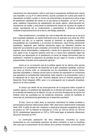 mecanismos de indemnización, todo lo cual hace la expropiación territorial poco menos
     que imposible. La Ley 4ª en último término, apunta a precisar (en cuanto para eludir la
     expropiación se deben cumplir un mínimo de productividad y de ganancia) cuál es el tipo
     de explotación capitalista del campo en el que piensa la burguesía. La Ley 5ª, por su
     parte, establece mecanismos de capitalización del sector agrario, reestructurando los
     mecanismos de crédito y procurando la transferencia masiva de recursos de capital al
     campo, apuntalando así su modernización y garantizando la eficiencia productiva
     mediante el aprovechamiento de la tierra y del trabajo asalariado.

             Para complementar y consolidar aún más el desarrollo del campo por la vía de la
     gran propiedad capitalista, se expide finalmente la ley de aparcería (Ley sexta de 1975),
     buscando con ello, en lo esencial, impulsar la transición de aquellas modalidades
     precapitalistas aún subsistentes y en proceso de disolución, hacia formas plenamente
     capitalistas, legislando para distintas situaciones según los diferentes estudios de
     desarrollo que presenta la gran propiedad, promoviendo la habilitación de tierras en las
     regiones menos desarrolladas y asegurando a través de la aparcería (modalidad en la
     cual, según la ley, el aparcero aparece como tal o a veces como asalariado según las
     funciones que desempeñe en la explotación) la fuerza de trabajo permanente para la
     explotación, mediante la asignación de parcelas de pan coger en número y extensión
     proporcionales al tamaño de la explotación agrícola.

            Como se ve, la evolución real de la política agraria de los últimos años apunta
     claramente a la consolidación del desarrollo de la gran propiedad capitalista, evolución
     que como ya hicimos notar, se corresponde con las necesidades de producir bienes
     agrícolas exportables y materias primas para la industria de exportación en condiciones
     que garanticen la competitividad internacional, tanto respecto a la productividad, como a
     la explotación de la mano de obra. Veremos después cómo el reciente programa de
     Desarrollo Rural Integrado (DRI), pese a su preocupación por la pequeña propiedad,
     apunta en el mismo sentido.

            El campo que dentro de las preocupaciones de la burguesía había ocupado la
     cuestión agraria y el problema del desempleo en la década del sesenta, sería ocupado
     en la década del setenta por la inflación, la cual, sin provocar divergencias de opinión tan
     amplias como las suscitadas por los problemas anteriores, pondrá de manifiesto el
     nuevo tipo de contradicciones generadas por el desarrollo exportador.

             Si bien, como se indicó atrás, la economía colombiana ha estado sometida a
     permanentes presiones inflacionarias desde 1950, ellas fueron relativamente moderadas
     hasta 1970. A partir de este año, empiezan a observarse ascensos progresivos del nivel
     de precios: en 1971 la inflación se estimaba en 17.5%; en 1972 en 29.2%; en 1973 en
     35.2% moderándose ligeramente en 1975 y 1976 hasta llegar al desborde inflacionario
     del primer semestre de 1977.

            La continuada aceleración del ritmo inflacionario, encuentra su causa
     fundamental en una incontrolada expansión de oferta monetaria, lo cual no constituye
     otra cosa que la exacerbación de los efectos de la política monetaria, encaminada aún


26
 