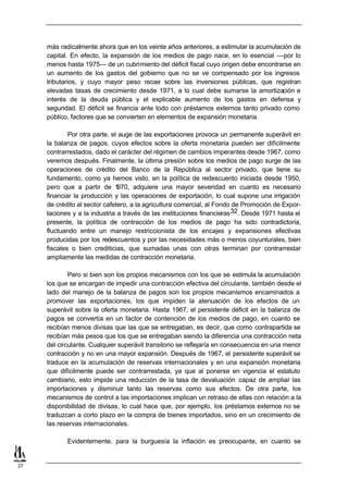 más radicalmente ahora que en los veinte años anteriores, a estimular la acumulación de
     capital. En efecto, la expansión de los medios de pago nace, en lo esencial —por lo
     menos hasta 1975— de un cubrimiento del déficit fiscal cuyo origen debe encontrarse en
     un aumento de los gastos del gobierno que no se ve compensado por los ingresos
     tributarios, y cuyo mayor peso recae sobre las inversiones públicas, que registran
     elevadas tasas de crecimiento desde 1971, a lo cual debe sumarse la amortización e
     interés de la deuda pública y el explicable aumento de los gastos en defensa y
     seguridad. El déficit se financia ante todo con préstamos externos tanto privado como
     público, factores que se convierten en elementos de expansión monetaria.

             Por otra parte, el auge de las exportaciones provoca un permanente superávit en
     la balanza de pagos, cuyos efectos sobre la oferta monetaria pueden ser difícilmente
     contrarrestados, dado el carácter del régimen de cambios imperantes desde 1967, como
     veremos después. Finalmente, la última presión sobre los medios de pago surge de las
     operaciones de crédito del Banco de la República al sector privado, que tiene su
     fundamento, como ya hemos visto, en la política de redescuento iniciada desde 1950,
     pero que a partir de 1    970, adquiere una mayor severidad en cuanto es necesario
     financiar la producción y las operaciones de exportación, lo cual supone una irrigación
     de crédito al sector cafetero, a la agricultura comercial, al Fondo de Promoción de Expor-
     taciones y a la industria a través de las instituciones financieras 32. Desde 1971 hasta el
     presente, la política de contracción de los medios de pago ha sido contradictoria,
     fluctuando entre un manejo restriccionista de los encajes y expansiones efectivas
     producidas por los redescuentos y por las necesidades más o menos coyunturales, bien
     fiscales o bien crediticias, que sumadas unas con otras terminan por contrarrestar
     ampliamente las medidas de contracción monetaria.

             Pero si bien son los propios mecanismos con los que se estimula la acumulación
     los que se encargan de impedir una contracción efectiva del circulante, también desde el
     lado del manejo de la balanza de pagos son los propios mecanismos encaminados a
     promover las exportaciones, los que impiden la atenuación de los efectos de un
     superávit sobre la oferta monetaria. Hasta 1967, el persistente déficit en la balanza de
     pagos se convertía en un factor de contención de los medios de pago, en cuanto se
     recibían menos divisas que las que se entregaban, es decir, que como contrapartida se
     recibían más pesos que los que se entregaban siendo la diferencia una contracción neta
     del circulante. Cualquier superávit transitorio se reflejaría en consecuencia en una menor
     contracción y no en una mayor expansión. Después de 1967, el persistente superávit se
     traduce en la acumulación de reservas internacionales y en una expansión monetaria
     que difícilmente puede ser contrarrestada, ya que al ponerse en vigencia el estatuto
     cambiario, esto impide una reducción de la tasa de devaluación capaz de ampliar las
     importaciones y disminuir tanto las reservas como sus efectos. De otra parte, los
     mecanismos de control a las importaciones implican un retraso de ellas con relación a la
     disponibilidad de divisas, lo cual hace que, por ejemplo, los préstamos externos no se
     traduzcan a corto plazo en la compra de bienes importados, sino en un crecimiento de
     las reservas internacionales.

            Evidentemente, para la burguesía la inflación es preocupante, en cuanto se


27
 