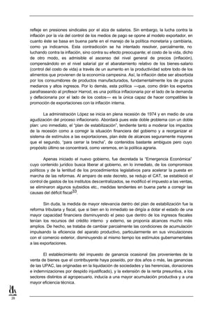 refleje en presiones sindicales por el alza de salarios. Sin embargo, la lucha contra la
     inflación por la vía del control de los medios de pago se opone al modelo exportador, en
     cuanto éste se basa en buena parte en el manejo de la política monetaria y cambiaria,
     como ya indicamos. Esta contradicción se ha intentado resolver, parcialmente, no
     luchando contra la inflación, sino contra su efecto preocupante; el costo de la vida, dicho
     de otro modo, es admisible el ascenso del nivel general de precios (inflación),
     compensándolo en el nivel salarial por el abaratamiento relativo de los bienes-salario
     (control del costo de vida) a través de un aumento en la productividad sobre todo de los
     alimentos que provienen de la economía campesina. Así, la inflación debe ser absorbida
     por los consumidores de productos manufacturados, fundamentalmente los de grupos
     medianos y altos ingresos. Por lo demás, esta política —que, como dirán los expertos
     parafraseando al profesor Harrod, es una política inflacionaria por el lado de la demanda
     y deflacionaria por el lado de los costos— es la única capaz de hacer compatibles la
     promoción de exportaciones con la inflación interna.

            La administración López se inicia en plena recesión de 1974 y en medio de una
     agudización del proceso inflacionario. Abordará pues este doble problema con un doble
     plan: uno inmediato, el “plan de estabilización”, tendiente tanto a moderar los impactos
     de la recesión como a corregir la situación financiera del gobierno y a reorganizar el
     sistema de estímulos a las exportaciones, plan éste de alcances seguramente mayores
     que el segundo, “para cerrar la brecha”, de contenidos bastante ambiguos pero cuyo
     propósito último se concentrará, como veremos, en la política agraria.

             Apenas iniciado el nuevo gobierno, fue decretada la “Emergencia Económica”
     cuyo contenido jurídico busca liberar al gobierno, en lo inmediato, de los compromisos
     políticos y de la lentitud de los procedimientos legislativos para acelerar la puesta en
     marcha de las reformas. Al amparo de este decreto, se redujo el CAT, se estableció el
     control de gastos de los institutos descentralizados, se modificó el impuesto a las ventas,
     se eliminaron algunos subsidios etc., medidas tendientes en buena parte a corregir las
     causas del déficit fiscal33.

             Sin duda, la medida de mayor relevancia dentro del plan de estabilización fue la
     reforma tributaria y fiscal, que si bien en lo inmediato se dirigía a dotar el estado de una
     mayor capacidad financiera disminuyendo el peso que dentro de los ingresos fiscales
     tenían los recursos del crédito interno y externo, se proponía alcances mucho más
     amplios. De hecho, se trataba de cambiar parcialmente las condiciones de acumulación
     impulsando la eficiencia del aparato productivo, particularmente en sus vinculaciones
     con el comercio exterior, disminuyendo al mismo tiempo los estímulos gubernamentales
     a las exportaciones.

            El establecimiento del impuesto de ganancia ocasional (las provenientes de la
     venta de bienes que el contribuyente haya poseído, por dos años o más, las ganancias
     de las UPAC, las originadas en la liquidación de sociedades y las herencias, donaciones
     e indemnizaciones por despido injustificado), y la extensión de la renta presuntiva, a los
     sectores distintos al agropecuario, inducía a una mayor acumulación productiva y a una
     mayor eficiencia técnica.


28
 