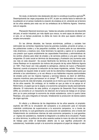 Sin duda, el elemento más destacado del plan lo constituye la política agrícola34.
     Desempolvando las viejas propuestas de la OIT, el plan se orienta hacia la retención de
     la población en el campo mediante la creación de empleos en él, volviendo así al terreno
     de los años setenta pero esta vez sin los embelecos de la Reforma Agraria. Veremos
     esto en seguida.

            Planeación Nacional reconoce que, “dadas las actuales condiciones de desarrollo
     del país, el sector industrial, por más rápido que crezca, no será capaz de absorber por
     sí solo, en un tiempo prudencial, la oferta de mano de obra que espera obtener un
     empleo remunerador.

             En las últimas décadas, las fuerzas económicas, políticas y sociales han
     estimulado las corrientes migratorias hacia las grandes ciudades, privando al campo, a
     las poblaciones rurales y a las pequeñas ciudades, de buena parte de sus elementos
     más dinámicos y creativos (sic). Este fenómeno ha ejercido y ejerce en la actualidad,
     una presión que supera ampliamente las capacidades financieras y administrativas de
     los centros urbanos para dotar de empleo y de servicios públicos a una gran masa de
     emigrantes. El costo social en términos de desasosiego y frustración (sic) aumenta cada
     vez más en esta situación”. Se evocan fácilmente los términos de la intervención de
     Lleras Restrepo en la exposición de motivos del proyecto de ley sobre Reforma Agraria
     en 1961. Para hacer aún más palpable la semejanza, citemos de nuevo a Planeación
     Nacional, cuando al proponer la reducción de las tasas migratorias, señala: “Para lograr
     tal propósito se requiere dotar al sector rural de los elementos indispensables para que
     alimente a los colombianos y a la vez ofrezca a sus habitantes mayores oportunidades
     de empleo junto con los mejores ingresos y servicios básicos; es decir en definitiva,
     mayores incentivos para permanecer en el campo” 35 (los destacados son nuestros).
     Desde el punto de vista del empleo, el propósito es el mismo que el de la política agraria
     de los años sesenta. Sin embargo, en la medida en que ya ésta no se apoya en el
     Reformismo, el papel que se le asigna a la economía campesina resulta esencialmente
     diferente. El instrumento de esta política, el programa de Desarrollo Rural Integrado
     (DRI), se convierte en un mecanismo de retención de la fuerza de trabajo en el campo
     pero ya no para prolongar la economía de simple subsistencia, como lo quería Lleras
     Restrepo, sino para integrarla al mercado, fortaleciendo la producción de bienes-salario
     de origen agrícola.

             En efecto y a diferencia de los diagnósticos de los años sesenta, el propósito
     explícito del DRI es la vinculación del campesino a la producción para el mercado
     creándole condiciones de supervivencia a la economía campesina, no a través de
     reparto de tierras, lo cual garantizaría una producción de subsistencia, sino a través del
     fortalecimiento de condiciones internas de esta economía campesina, lo cual garantiza
     un ingreso de subsistenc ia, mediante la integración a la esfera de la circulación. Puesto
     en otros términos, la política de los años sesenta sustrae la mano de obra del mercado
     de trabajo para evitar el desempleo abierto (es lo que significa producción de
     subsistencia), haciéndole cumplir a la economía campesina el papel de rebajar el valor



30
 