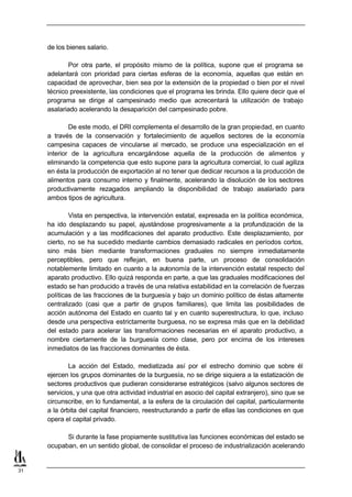 de los bienes salario.

            Por otra parte, el propósito mismo de la política, supone que el programa se
     adelantará con prioridad para ciertas esferas de la economía, aquellas que están en
     capacidad de aprovechar, bien sea por la extensión de la propiedad o bien por el nivel
     técnico preexistente, las condiciones que el programa les brinda. Ello quiere decir que el
     programa se dirige al campesinado medio que acrecentará la utilización de trabajo
     asalariado acelerando la desaparición del campesinado pobre.

             De este modo, el DRI complementa el desarrollo de la gran propiedad, en cuanto
     a través de la conservación y fortalecimiento de aquellos sectores de la economía
     campesina capaces de vincularse al mercado, se produce una especialización en el
     interior de la agricultura encargándose aquella de la producción de alimentos y
     eliminando la competencia que esto supone para la agricultura comercial, lo cual agiliza
     en ésta la producción de exportación al no tener que dedicar recursos a la producción de
     alimentos para consumo interno y finalmente, acelerando la disolución de los sectores
     productivamente rezagados ampliando la disponibilidad de trabajo asalariado para
     ambos tipos de agricultura.

             Vista en perspectiva, la intervención estatal, expresada en la política económica,
     ha ido desplazando su papel, ajustándose progresivamente a la profundización de la
     acumulación y a las modificaciones del aparato productivo. Este desplazamiento, por
     cierto, no se ha sucedido mediante cambios demasiado radicales en períodos cortos,
     sino más bien mediante transformaciones graduales no siempre inmediatamente
     perceptibles, pero que reflejan, en buena parte, un proceso de consolidación
     notablemente limitado en cuanto a la autonomía de la intervención estatal respecto del
     aparato productivo. Ello quizá responda en parte, a que las graduales modificaciones del
     estado se han producido a través de una relativa estabilidad en la correlación de fuerzas
     políticas de las fracciones de la burguesía y bajo un dominio político de éstas altamente
     centralizado (casi que a partir de grupos familiares), que limita las posibilidades de
     acción autónoma del Estado en cuanto tal y en cuanto superestructura, lo que, incluso
     desde una perspectiva estrictamente burguesa, no se expresa más que en la debilidad
     del estado para acelerar las transformaciones necesarias en el aparato productivo, a
     nombre ciertamente de la burguesía como clase, pero por encima de los intereses
     inmediatos de las fracciones dominantes de ésta.

             La acción del Estado, mediatizada así por el estrecho dominio que sobre él
     ejercen los grupos dominantes de la burguesía, no se dirige siquiera a la estatización de
     sectores productivos que pudieran considerarse estratégicos (salvo algunos sectores de
     servicios, y una que otra actividad industrial en asocio del capital extranjero), sino que se
     circunscribe, en lo fundamental, a la esfera de la circulación del capital, particularmente
     a la órbita del capital financiero, reestructurando a partir de ellas las condiciones en que
     opera el capital privado.

           Si durante la fase propiamente sustitutiva las funciones económicas del estado se
     ocupaban, en un sentido global, de consolidar el proceso de industrialización acelerando


31
 