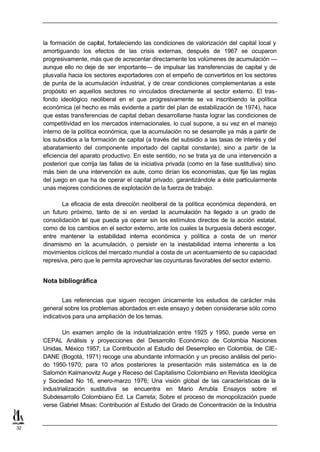la formación de capital, fortaleciendo las condiciones de valorización del capital local y
     amortiguando los efectos de las crisis externas, después de 1967 se ocuparon
     progresivamente, más que de acrecentar directamente los volúmenes de acumulación —
     aunque ello no deje de ser importante— de impulsar las transferencias de capital y de
     plusvalía hacia los sectores exportadores con el empeño de convertirlos en los sectores
     de punta de la acumulación industrial, y de crear condiciones complementarias a este
     propósito en aquellos sectores no vinculados directamente al sector externo. El tras-
     fondo ideológico neoliberal en el que progresivamente se va inscribiendo la política
     económica (el hecho es más evidente a partir del plan de estabilización de 1974), hace
     que estas transferencias de capital deban desarrollarse hasta lograr las condiciones de
     competitividad en los mercados internacionales, lo cual supone, a su vez en el manejo
     interno de la política económica, que la acumulación no se desarrolle ya más a partir de
     los subsidios a la formación de capital (a través del subsidio a las tasas de interés y del
     abaratamiento del componente importado del capital constante), sino a partir de la
     eficiencia del aparato productivo. En este sentido, no se trata ya de una intervención a
     posteriori que corrija las fallas de la iniciativa privada (como en la fase sustitutiva) sino
     más bien de una intervención ex aute, como dirían los economistas, que fije las reglas
     del juego en que ha de operar el capital privado, garantizándole a éste particularmente
     unas mejores condiciones de explotación de la fuerza de trabajo.

            La eficacia de esta dirección neoliberal de la política económica dependerá, en
     un futuro próximo, tanto de si en verdad la acumulación ha llegado a un grado de
     consolidación tal que pueda ya operar sin los estímulos directos de la acción estatal,
     como de los cambios en el sector externo, ante los cuales la burguesía deberá escoger,
     entre mantener la estabilidad interna económica y política a costa de un menor
     dinamismo en la acumulación, o persistir en la inestabilidad interna inherente a los
     movimientos cíclicos del mercado mundial a costa de un acentuamiento de su capacidad
     represiva, pero que le permita aprovechar las coyunturas favorables del sector externo.


     Nota bibliográfica


             Las referencias que siguen recogen únicamente los estudios de carácter más
     general sobre los problemas abordados en este ensayo y deben considerarse sólo como
     indicativos para una ampliación de los temas.

             Un examen amplio de la industrialización entre 1925 y 1950, puede verse en
     CEPAL Análisis y proyecciones del Desarrollo Económico de Colombia Naciones
     Unidas, México 1957; La Contribución al Estudio del Desempleo en Colombia, de CIE-
     DANE (Bogotá, 1971) recoge una abundante información y un preciso análisis del perío-
     do 1950-1970; para 10 años posteriores la presentación más sistemática es la de
     Salomón Kalmanovitz Auge y Receso del Capitalismo Colombiano en Revista Ideológica
     y Sociedad No 16, enero-marzo 1976; Una visión global de las características de la
     industrialización sustitutiva se encuentra en Mario Arrubla Ensayos sobre el
     Subdesarrollo Colombiano Ed. La Carreta; Sobre el proceso de monopolización puede
     verse Gabriel Misas: Contribución al Estudio del Grado de Concentración de la Industria


32
 