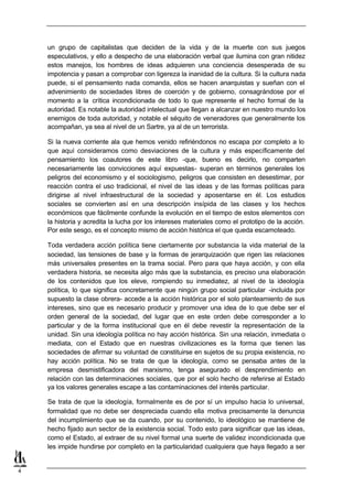 un grupo de capitalistas que deciden de la vida y de la muerte con sus juegos
    especulativos, y ello a despecho de una elaboración verbal que ilumina con gran nitidez
    estos manejos, los hombres de ideas adquieren una conciencia desesperada de su
    impotencia y pasan a comprobar con ligereza la inanidad de la cultura. Si la cultura nada
    puede, si el pensamiento nada comanda, ellos se hacen anarquistas y sueñan con el
    advenimiento de sociedades libres de coerción y de gobierno, consagrándose por el
    momento a la crítica incondicionada de todo lo que represente el hecho formal de la
    autoridad. Es notable la autoridad intelectual que llegan a alcanzar en nuestro mundo los
    enemigos de toda autoridad, y notable el séquito de veneradores que generalmente los
    acompañan, ya sea al nivel de un Sartre, ya al de un terrorista.

    Si la nueva corriente ala que hemos venido refiriéndonos no escapa por completo a lo
    que aquí consideramos como desviaciones de la cultura y más específicamente del
    pensamiento los coautores de este libro -que, bueno es decirlo, no comparten
    necesariamente las convicciones aquí expuestas- superan en términos generales los
    peligros del economismo y el sociologismo, peligros que consisten en desestimar, por
    reacción contra el uso tradicional, el nivel de las ideas y de las formas políticas para
    dirigirse al nivel infraestructural de la sociedad y aposentarse en él. Los estudios
    sociales se convierten así en una descripción insípida de las clases y los hechos
    económicos que fácilmente confunde la evolución en el tiempo de estos elementos con
    la historia y acredita la lucha por los intereses materiales como el prototipo de la acción.
    Por este sesgo, es el concepto mismo de acción histórica el que queda escamoteado.

    Toda verdadera acción política tiene ciertamente por substancia la vida material de la
    sociedad, las tensiones de base y la formas de jerarquización que rigen las relaciones
    más universales presentes en la trama social. Pero para que haya acción, y con ella
    verdadera historia, se necesita algo más que la substancia, es preciso una elaboración
    de los contenidos que los eleve, rompiendo su inmediatez, al nivel de la ideología
    política, lo que significa concretamente que ningún grupo social particular -incluida por
    supuesto la clase obrera- accede a la acción histórica por el solo planteamiento de sus
    intereses, sino que es necesario producir y promover una idea de lo que debe ser el
    orden general de la sociedad, del lugar que en este orden debe corresponder a lo
    particular y de la forma institucional que en él debe revestir la representación de la
    unidad. Sin una ideología política no hay acción histórica. Sin una relación, inmediata o
    mediata, con el Estado que en nuestras civilizaciones es la forma que tienen las
    sociedades de afirmar su voluntad de constituirse en sujetos de su propia existencia, no
    hay acción política. No se trata de que la ideología, como se pensaba antes de la
    empresa desmistificadora del marxismo, tenga asegurado el desprendimiento en
    relación con las determinaciones sociales, que por el solo hecho de referirse al Estado
    ya los valores generales escape a las contaminaciones del interés particular.

    Se trata de que la ideología, formalmente es de por sí un impulso hacia lo universal,
    formalidad que no debe ser despreciada cuando ella motiva precisamente la denuncia
    del incumplimiento que se da cuando, por su contenido, lo ideológico se mantiene de
    hecho fijado aun sector de la existencia social. Todo esto para significar que las ideas,
    como el Estado, al extraer de su nivel formal una suerte de validez incondicionada que
    les impide hundirse por completo en la particularidad cualquiera que haya llegado a ser


4
 