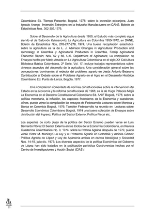 Colombiana Ed. Tiempo Presente, Bogotá, 1975; sobre la inversión extranjera, Juan
     Ignacio Arango Inversión Extranjera en la Industria Manufac turera en DANE, Boletín de
     Estadísticas Nos. 302-303,1976.

             Sobre el Desarrollo de la Agricultura desde 1950, el Estudio más completo sigue
     siendo el de Salomón Kalmanovitz La Agricultura en Colombia 1950-1972, en DANE,
     Boletín de Estadística Nos, 276-277-278, 1974; Una buena recopilación estadística
     sobre la agricultura es la de L. J. Atkinson Changes in Agricultural Production and
     technology in Colombia y Agricultural Production in Colombia, Forcip Agricultural
     Economic Report, Nos. 52 y 66. U.S. Department of Agriculture; La compilación de
     Ensayos hecha por Mario Arrubla en La Agricultura Colombiana en el siglo XX Colcultura
     Biblioteca Básica Colombiana, 2ª Serie, Vol. 17, incluye trabajos representativos sobre
     diversos aspectos del desarrollo de la agricultura; Una consideración general sobre las
     concepciones dominantes al rededor del problema agrario en Jesús Antonio Bejarano
     Contribución al Debate sobre el Problema Agrario en el Agro en el Desarrollo Histórico
     Colombiano Ed. Punta de Lanza, Bogotá, 1977.

             Una compilación comentada de normas constitucionales sobre la intervención del
     Estado en la economía y la reforma constitucional de 1968, es la de Hugo Palacios Mejía
     La Economía en el Derecho Constitucional Colombiano Ed. ANIF Bogotá, 1975; sobre la
     política monetaria, la inflación, los aspectos financieros de la Economía y cuestiones
     afines, puede verse la compilación de ensayos de Fedesarrollo Lecturas sobre Moneda y
     Banca en Colombia Bogotá, 1976; También Fedesarrollo ha reunido en Lecturas sobre
     Desarrollo Económico Colombiano Bogotá, 1974 una buena colección de Ensayos sobre
     distribución del Ingreso, Política del Sector Externo, Política Fiscal etc.

     Los aspectos de corto plazo de la política del Sector Externo pueden verse en Luis
     Bernardo Flórez El Sector Externo en los Ciclos de la Economía Colombiana, en Revista
     Cuadernos Colombianos No. 3, 1974; sobre la Política Agraria después de 1970, puede
     verse Víctor M. Moncayo La Ley y el Problema Agrario en Colombia y Alcides Gómez
     Política Agraria de López y Ley de Aparcería ambas en revista Ideológica y Sociedad
     Nos. 14-15, julio-dic. 1975; Los diversos aspectos de la política Económica del Gobierno
     de López han sido tratados en la publicación periódica Controversias hechas por el
     Centro de Investigaciones y Acción Social (CIAS).




33
 