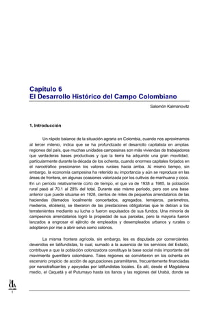 Capítulo 6
    El Desarrollo Histórico del Campo Colombiano
                                                                      Salomón Kalmanovitz



    1. Introducción


            Un rápido balance de la situación agraria en Colombia, cuando nos aproximamos
    al tercer milenio, indica que se ha profundizado el desarrollo capitalista en amplias
    regiones del país, que muchas unidades campesinas son más viviendas de trabajadores
    que verdaderas bases productivas y que la tierra ha adquirido una gran movilidad,
    particularmente durante la década de los ochenta, cuando enormes capitales forjados en
    el narcotráfico presionaron los valores rurales hacia arriba. Al mismo tiempo, sin
    embargo, la economía campesina ha retenido su importancia y aún se reproduce en las
    áreas de frontera, en algunas ocasiones valorizada por los cultivos de marihuana y coca.
    En un período relativamente corto de tiempo, el que va de 1938 a 1985, la población
    rural pasó al 70.1 al 28% del total. Durante ese mismo período, pero con una base
    anterior que puede situarse en 1928, cientos de miles de pequeños arrendatarios de las
    haciendas (llamados localmente concertados, agregados, terrajeros, parámetros,
    medieros, etcétera), se liberaron de las prestaciones obligatorias que le debían a los
    terratenientes mediante su lucha o fueron expulsados de sus fundos. Una minoría de
    campesinos arrendatarios logró la propiedad de sus parcelas, pero la mayoría fueron
    lanzados a engrosar el ejército de empleados y desempleados urbanos y rurales o
    adoptaron por irse a abrir selva como colonos.

           La misma frontera agrícola, sin embargo, les es disputada por comerciantes
    devenidos en latifundistas, lo cual, sumado a la ausencia de los servicios del Estado,
    contribuye a que la población colonizadora constituya la base social más importante del
    movimiento guerrillero colombiano. Tales regiones se convirtieron en los ochenta en
    escenario propicio de acción de agrupaciones paramilitares, frecuentemente financiadas
    por narcotraficantes y apoyadas por latifundistas locales. Es allí, desde el Magdalena
    medio, el Caquetá y el Putumayo hasta los llanos y las regiones del Urabá, donde se



1
 