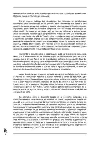 concentran los conflictos más violentos que arrastra a sus poblaciones a condiciones
    fáciles de muerte e infernales de existencia.

            En el proceso histórico que describimos, las haciendas se transformaron
    lentamente, unas arruinándose en el proceso, otras arrendando sus tierras a una
    agresiva burguesía agraria que surgió en el proceso y las más lograron transformarse en
    capitalistas. Entre tanto, la economía campesina vivió un proceso muy desigual de
    diferenciación de clases en su interior: sólo las regiones cafeteras, y algunas pocas
    zonas del altiplano sabanero (que geográficamente rodea a Bogotá y se extiende, con
    interrupciones, hasta más allá de Tunja) y otras contadas regiones del país ocupadas
    parcialmente generaron amplias capas de campesinos ricos, medios y pobres; la mayor
    parte de la economía campesina, que ocupa pobres tierras de vertiente, experimentó
    una muy limitada diferenciación, cayendo más bien en la pauperización d     entro de un
    proceso de creciente atomización de la propiedad y sufriendo una expulsión demográfica
    apreciable, especialmente de sus efectivos más jóvenes y capaces.

           Centrando la atención sobre el papel jugado, tanto por la economía campesina,
    como por la terrateniente en las distintas etapas de desarrollo del país, se puede
    apreciar que la primera fue el eje de la producción cafetera de exportación, llave del
    desarrollo capitalista del país y de la multiplicación de sus fuerzas productivas, a la vez
    que base y abastecedora fundamental del mercado interior hasta los años 50, mientras
    la economía terrateniente, sobre la cual se basó la agricultura comercial, se tomó en
    epicentro del desarrollo agrario de la segunda postguerra en adelante.

            Antes de eso, la gran propiedad territorial permaneció inmóvil por mucho tiempo
    e impedía la acumulación nacional al sujetar hombres y tierras ad absurdum. Sólo
    cuando se rompieron las principales barreras sociales y políticas que impedían su movili-
    dad, la gran hacienda e  mpezó a tornarse en objeto de arriendo o sus herederos se
    transformaron en empresarios. Regiones antes dedicadas a la ganadería extensiva,
    caracterizadas por ser muy fértiles, fueron invadidas por los cultivos comerciales de la
    caña de azúcar, el algodón, arroz y sorgo o también se intensificaron en la explotación
    del ganado de leche.

            La alternativa entre el desarrollo basado en la economía campesina o la
    transformación lenta de la hacienda, se abrió con las luchas campesinas de fines de los
    años 20 y se cerró con la derrota del movimiento democrático en el país, durante los
    años 50. Las consecuencias sociales del desarrollo capitalista por la vía terrateniente
    fueron graves: el régimen político nacional y local continuó apoyado en las viejas clases
    dominantes y también en los métodos arbitrarios de someter la población campesina,
    mientras que en las ciudades se imponía un control entre clientelista y autoritario sobre
    la vida civil en general. La barbarie que caracteriza las viejas formas de sujeción
    campesina se reproducen a otro nivel, para apuntalar un sistema de dominación un tanto
    más moderno. A nivel social y económico se producía una inmensa superpoblación,
    causada por lo menos en parte por el monopolio territorial dada la ecuación tierras sin
    hombres y hombres sin tierras, lo cual contribuyó a que el capital pudiera pagar salarios
    muy bajos a todo lo largo y ancho del territorio nacional.


2
 