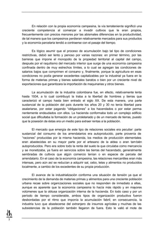 En relación con la propia economía campesina, la vía terrateniente significó una
    creciente competencia al comenzar a invadir cultivos que le eran propios,
    frecuentemente con precios menores por las abismales diferencias en la productividad,
    de tal manera que los campesinos perdieran relativamente mercados para sus productos
    y la economía parcelaria tendió a contraerse con el pasaje del tiempo.

             Es lógico asumir que el proceso de acumulación bajo tal tipo de condiciones
    restrictivas, debió ser lento y penoso por varias razones: en primer término, por las
    barreras que impone el monopolio de la propiedad territorial al capital del campo,
    después por el raquitismo del mercado interior que surge de una economía campesina
    confinada dentro de muy estrechos límites, a lo cual se agregan las condiciones de
    salarios bajos que comprimen el consumo y, finalmente, porque la agricultura en esas
    condiciones no podía generar excedentes capitalizables por la industrial ya fuera en la
    forma de materias primas y bienes salariales baratos o bien por un creciente nivel de
    exportaciones que garantizara la importación de maquinarias y otros bienes.

            La acumulación de la industria colombiana fue, en efecto, relativamente lenta
    hasta 1934, a lo cual contribuyó la traba a la libertad de hombres y tierras que
    caracterizó el campo hasta bien entrado el siglo XX. De esta manera, una parte
    sustancial de la población del país durante los años 20 y 30 no tenía libertad para
    asalariarse, por estar pagando “obligaciones” a los hacendados o por estar perma-
    nentemente endeudados con ellos. La hacienda conformaba todo un complejo edificio
    social que dificultaba la formación de un proletariado y de un mercado de tierras, puesto
    que la posesión de éstas era un medio para extraer rentas a la población.

           El mercado que emergía de este tipo de relaciones sociales era peculiar: parte
    sustancial del consumo de los arrendatarios era autoproducido, parte provenía de
    “raciones” producidas por la misma hacienda, los medios de producción elementales
    eran abastecidas en su mayor parte por el artesano de la aldea o eran tam bién
    autoproducidos. Pero era sobre todo la renta del suelo la que circulaba como mercancía
    y se monetizaba, ya fuera en servicios sobre las tierras del hacendado, generalmente
    sembradas de cultivos que algún comercio tenían o en especie de parcela del
    arrendatario. En el caso de la economía campesina, las relaciones mercantiles eran más
    intensas, pero aún así se reducían a adquirir sal, cebo, telas y alimentos no producidos
    localmente, a cambio de los excedentes de su propia producción.

            El avance de la industrialización conforma una situación de tensión ya que el
    crecimiento de la demanda de materias primas y alimentos para una creciente población
    urbana recae sobre organizaciones sociales que no responden de inmediato a ellas,
    aunque es aparente que la economía campesina lo hacía más rápido y en mayores
    volúmenes que la obtusa organización interna de la hacienda. En todo caso y por un
    período de tiempo considerable, ambos tipos de organización productiva fueron
    desbordadas por el ritmo que imponía la acumulación fabril; en consecuencia, la
    industria tuvo que abastecerse del extranjero de insumos agrícolas y muchas de las
    subsistencias de la población también llegaron de fuera. Esto le valió el mote de


3
 