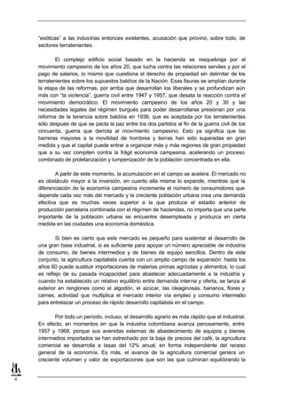 “exóticas” a las industrias entonces existentes, acusación que provino, sobre todo, de
    sectores terratenientes.

            El complejo edificio social basado en la hacienda se resquebraja por el
    movimiento campesino de los años 20, que lucha contra las relaciones serviles y por el
    pago de salarios, lo mismo que cuestiona el derecho de propiedad sin delimitar de los
    terratenientes sobre los supuestos baldíos de la Nación. Esas fisuras se amplían durante
    la etapa de las reformas, por arriba que desarrollan los liberales y se profundizan aún
    más con “la violencia”, guerra civil entre 1947 y 1957, que desata la reacción contra el
    movimiento democrático. El movimiento campesino de los años 20 y 30 y las
    necesidades legales del régimen burgués para poder desarrollarse presionan por una
    reforma de la tenencia sobre baldíos en 1936, que es aceptada por los terratenientes
    sólo después de que se pacta la paz entre los dos partidos al fin de la guerra civil de los
    cincuenta, guerra que derrota al movimiento campesino. Esto ya significa que las
    barreras mayores a la movilidad de hombres y tierras han sido superadas en gran
    medida y que el capital puede entrar a organizar más y más regiones de gran propiedad
    que a su vez compiten contra la frágil economía campesina, acelerando un proceso
    combinado de proletarización y lumpenización de la población concentrada en ella.

            A partir de este momento, la acumulación en el campo se acelera. El mercado no
    es obstáculo mayor a la inversión, en cuanto ella misma lo expande, mientras que la
    diferenciación de la economía campesina incrementa el número de consumidores que
    depende cada vez más del mercado y la creciente población urbana crea una demanda
    efectiva que es muchas veces superior a la que produce el estadio anterior de
    producción parcelaria combinada con el régimen de haciendas, no importa que una parte
    importante de la población urbana se encuentre desempleada y produzca en cierta
    medida en las ciudades una economía doméstica.

            Si bien es cierto que este mercado es pequeño para sustentar el desarrollo de
    una gran base industrial, si es suficiente para apoyar un número apreciable de industria
    de consumo, de bienes intermedios y de bienes de equipo sencillos. Dentro de este
    conjunto, la agricultura capitalista cuenta con un amplio campo de expansión: hasta los
    años 60 puede sustituir importaciones de materias primas agrícolas y alimentos, lo cual
    es reflejo de su pasada incapacidad para abastecer adecuadamente a la industria y
    cuando ha establecido un relativo equilibrio entre demanda interna y oferta, se lanza al
    exterior en renglones como el algodón, el azúcar, las oleaginosas, bananos, flores y
    carnes, actividad que multiplica el mercado interior vía empleo y consumo intermedio
    para entrelazar un proceso de rápido desarrollo capitalista en el campo.

           Por todo un período, incluso, el desarrollo agrario es más rápido que el industrial.
    En efecto, en momentos en que la industria colombiana avanza penosamente, entre
    1957 y 1968, porque sus avenidas externas de abastecimiento de equipos y bienes
    intermedios importados se han estrechado por la baja de precios del café, la agricultura
    comercial se desarrolla a tasas del 12% anual, en forma independiente del receso
    general de la economía. Es más, el avance de la agricultura comercial genera un
    creciente volumen y valor de exportaciones que son las que culminan equilibrando la


4
 