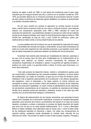 balanza de pagos a partir de 1969, lo cual sienta las condiciones para el gran auge
    industrial que se inaugura durante ese año y culmina con la recesión mundial de 1974-
    1975, que también detiene por un momento el proceso de acumulación nacional. A partir
    de este umbral, la dinámica de desarrollo agrario desfallece, se resiente la productividad
    y se pierden mercados externos.

            Es así como durante los ochenta la agricultura se contrae durante el primer
    lustro, cuando toda la economía sufre de una nueva y profunda recesión, para después
    obtener una recuperación apreciable entre 1985 y 1990, marcada de nuevo por
    productos de exportación. Las estadísticas oficiales no incluyen el cultivo de las materias
    primas de las drogas prohibidas, pero según la Drug Enforcement Agency había en 1990
    30.000 has. sembradas de hoja de coca y unas 15.000 de marihuana, cultivo que
    relativamente se había venido a menos desde finales de los setenta.

            Lo que quedaba claro de lo anterior era que la capacidad de respuesta del campo
    frente a las señales del mercado era rápida y contundente, de que había empresarios de
    sobra en el país para organizar las más disímiles aventuras y que lograban vencer todo
    tipo de trabas impuestas por poderosos estados a la distribución de sus productos.

            El período más reciente está marcado por modalidades de violencia parecidas a
    las que vivió el campo hace 40 años pero multiplicadas por la modernización de la
    tecnología para asesinar: se hicieron comunes nuevamente las masacres de
    campesinos sospechosos de simpatizar y apoyar a la guerrilla por agentes privados o
    públicos de rostro oculto o la guerrilla tendió a utilizar el crimen para financiarse y el
    terror para imponerse.

            Todo este proceso de desarrollo intenso, violento y contradictorio apenas pudo
    ser comprendido e interpretado por las corrientes dualistas, cepalinas y la teoría radical
    del subdesarrollo, las cuales en Colombia, al igual que en el resto de América Latina,
    enfatizaron más el aparente estancamiento de la producción y los efectos desastrosos
    del capitalismo, como el desempleo y los bajos salarios, la misma violencia que
    acompaña el cambio, que el corazón mismo del problema: el avance de las relaciones
    sociales de producción capitalistas, en razón inversa al debilitamiento de las relaciones
    de servidumbre características de la hacienda y la pérdida de importancia del trabajo
    familiar de la pequeña produc ción parcelera y artesanal, aunque sí era cierto que este
    proceso era y es profundamente desigual y contradictorio.

            El dogma del estancamiento de las fuerzas productivas que promulgó la teoría
    radical como resultado de la dominación imperialis ta, el acento en variables demasiado
    generales como tenencia de la tierra y concentración del ingreso en el caso de la teoría
    cepalina, condujeron a ambas a subvalorar un proceso de rápido desarrollo del capital
    que tomó una vía que no es nada extraña históricamente. Ya V. I Lenin y Barrington
    Moore la habían señalado como alternativa para el campo ruso, o como la base social
    de las dictaduras fascistas en Alemania y Japón, con todas sus consecuencias de
    opresión política, resaltando quizás demasiado su carácter lento, derivado de sus
    reformas por arriba. Tal proceso se repitió en todo el este europeo, España y Portugal y


5
 