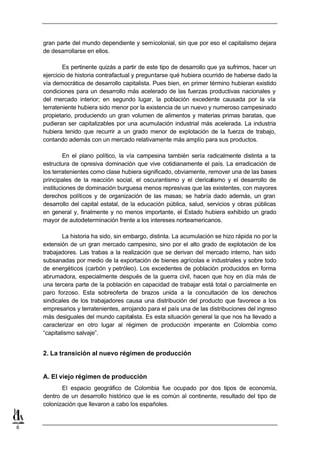 gran parte del mundo dependiente y semicolonial, sin que por eso el capitalismo dejara
    de desarrollarse en ellos.

            Es pertinente quizás a partir de este tipo de desarrollo que ya sufrimos, hacer un
    ejercicio de historia contrafactual y preguntarse qué hubiera ocurrido de haberse dado la
    vía democrática de desarrollo capitalista. Pues bien, en primer término hubieran existido
    condiciones para un desarrollo más acelerado de las fuerzas productivas nacionales y
    del mercado interior; en segundo lugar, la población excedente causada por la vía
    terrateniente hubiera sido menor por la existencia de un nuevo y numeroso campesinado
    propietario, produciendo un gran volumen de alimentos y materias primas baratas, que
    pudieran ser capitalizables por una acumulación industrial más acelerada. La industria
    hubiera tenido que recurrir a un grado menor de explotación de la fuerza de trabajo,
    contando además con un mercado relativamente más amplío para sus productos.

            En el plano político, la vía campesina también sería radicalmente distinta a la
    estructura de opresiva dominación que vive cotidianamente el país. La erradicación de
    los terratenientes como clase hubiera significado, obviamente, remover una de las bases
    principales de la reacción social, el oscurantismo y el clericalismo y el desarrollo de
    instituciones de dominación burguesa menos represivas que las existentes, con mayores
    derechos políticos y de organización de las masas; se habría dado además, un gran
    desarrollo del capital estatal, de la educación pública, salud, servicios y obras públicas
    en general y, finalmente y no menos importante, el Estado hubiera exhibido un grado
    mayor de autodeterminación frente a los intereses norteamericanos.

            La historia ha sido, sin embargo, distinta. La acumulación se hizo rápida no por la
    extensión de un gran mercado campesino, sino por el alto grado de explotación de los
    trabajadores. Las trabas a la realización que se derivan del mercado interno, han sido
    subsanadas por medio de la exportación de bienes agrícolas e industriales y sobre todo
    de energéticos (carbón y petróleo). Los excedentes de población producidos en forma
    abrumadora, especialmente después de la guerra civil, hacen que hoy en día más de
    una tercera parte de la población en capacidad de trabajar está total o parcialmente en
    paro forzoso. Esta sobreoferta de brazos unida a la concultación de los derechos
    sindicales de los trabajadores causa una distribución del producto que favorece a los
    empresarios y terratenientes, arrojando para el país una de las distribuciones del ingreso
    más desiguales del mundo capitalista. Es esta situación general la que nos ha llevado a
    caracterizar en otro lugar al régimen de producción imperante en Colombia como
    “capitalismo salvaje”.


    2. La transición al nuevo régimen de producción


    A. El viejo régimen de producción
           El espacio geográfico de Colombia fue ocupado por dos tipos de economía,
    dentro de un desarrollo histórico que le es común al continente, resultado del tipo de
    colonización que llevaron a cabo los españoles.


6
 