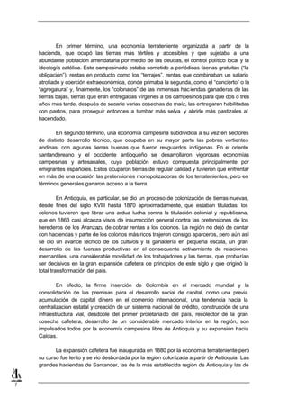 En primer término, una economía terrateniente organizada a partir de la
    hacienda, que ocupó las tierras más fértiles y accesibles y que sujetaba a una
    abundante población arrendataria por medio de las deudas, el control político local y la
    ideología católica. Este campesinado estaba sometido a periódicas faenas gratuitas (“la
    obligación”), rentas en producto como los “terrajes”, rentas que combinaban un salario
    atrofiado y coerción extraeconómica, donde primaba la segunda, como el “concierto” o la
    “agregatura” y, finalmente, los “colonatos” de las inmensas hac iendas ganaderas de las
    tierras bajas, tierras que eran entregadas vírgenes a los campesinos para que dos o tres
    años más tarde, después de sacarle varias cosechas de maíz, las entregaran habilitadas
    con pastos, para proseguir entonces a tumbar más selva y abrirle más pastizales al
    hacendado.

           En segundo término, una economía campesina subdividida a su vez en sectores
    de distinto desarrollo técnico, que ocupaba en su mayor parte las pobres vertientes
    andinas, con algunas tierras buenas que fueron resguardos indígenas. En el oriente
    santandereano y el occidente antioqueño se desarrollaron vigorosas economías
    campesinas y artesanales, cuya población estuvo compuesta principalmente por
    emigrantes españoles. Estos ocuparon tierras de regular calidad y tuvieron que enfrentar
    en más de una ocasión las pretensiones monopolizadoras de los terratenientes, pero en
    términos generales ganaron acceso a la tierra.

             En Antioquia, en particular, se dio un proceso de colonización de tierras nuevas,
    desde fines del siglo XVIII hasta 1870 aproximadamente, que estaban tituladas; los
    colonos tuvieron que librar una ardua lucha contra la titulación colonial y republicana,
    que en 1863 casi alcanza visos de insurrección general contra las pretensiones de los
    herederos de los Aranzazu de cobrar rentas a los colonos. La región no dejó de contar
    con haciendas y parte de los colonos más ricos trajeron consigo aparceros, pero aún así
    se dio un avance técnico de los cultivos y la ganadería en pequeña escala, un gran
    desarrollo de las fuerzas productivas en el consecuente activamiento de relaciones
    mercantiles, una considerable movilidad de los trabajadores y las tierras, que probarían
    ser decisivos en la gran expansión cafetera de principios de este siglo y que originó la
    total transformación del país.

            En efecto, la firme inserción de Colombia en el mercado mundial y la
    consolidación de las premisas para el desarrollo social de capital, como una previa
    acumulación de capital dinero en el comercio internacional, una tendencia hacia la
    centralización estatal y creación de un sistema nacional de crédito, construcción de una
    infraestructura vial, desdoble del primer proletariado del país, recolector de la gran
    cosecha cafetera, desarrollo de un considerable mercado interior en la región, son
    impulsados todos por la economía campesina libre de Antioquia y su expansión hacia
    Caldas.

           La expansión cafetera fue inaugurada en 1880 por la economía terrateniente pero
    su curso fue lento y se vio desbordada por la región colonizada a partir de Antioquia. Las
    grandes haciendas de Santander, las de la más establecida región de Antioquia y las de


7
 
