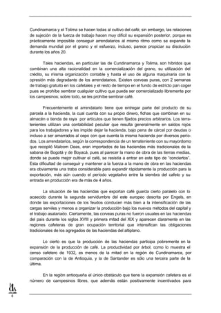 Cundinamarca y el Tolima se hacen todas al cultivo del café; sin embargo, las relaciones
    de sujeción de la fuerza de trabajo hacen muy difícil su expansión posterior, porque es
    prácticamente imposible conseguir arrendatarios al mismo ritmo como se expande la
    demanda mundial por el grano y el esfuerzo, incluso, parece propiciar su disolución
    durante los años 20.

            Tales haciendas, en particular las de Cundinamarca y Tolima, son híbridos que
    combinan una alta racionalidad en la comercialización del grano, su utilización del
    crédito, su misma organización contable y hasta el uso de alguna maquinaria con la
    opresión más degradante de los arrendatarios. Existen corveas puras, con 2 semanas
    de trabajo gratuito en los cafetales y el resto de tiempo en el fundo de estricto pan coger
    pues se prohíbe sembrar cualquier cultivo que pueda ser comercializado libremente por
    los campesinos; sobre todo, se les prohíbe sembrar café.

           Frecuentemente el arrendatario tiene que entregar parte del producto de su
    parcela a la hacienda, la cual cuenta con su propio dinero, fichas que combinan en su
    almacén o tienda de raya por artículos que tienen fijados precios arbitrarios. Los terra-
    tenientes utilizan una contabilidad peculiar que resulta generalmente en saldos rojos
    para los trabajadores y les impide dejar la hacienda, bajo pena de cárcel por deudas o
    incluso a ser amarrados al cepo con que cuenta la misma hacienda por diversos perío-
    dos. Los arrendatarios, según la correspondencia de un terrateniente con su mayordomo
    que recopiló Malcom Deas, eran importados de las haciendas más tradicionales de la
    sabana de Bogotá y de Boyacá, pues al parecer la mano de obra de las tierras medias,
    donde se puede mejor cultivar el café, se resistía a entrar en este tipo de “conciertos”.
    Esta dificultad de conseguir y mantener a la fuerza a la mano de obra en las haciendas
    era obviamente una traba considerable para expandir rápidamente la producción para la
    exportación, más aún cuando el período vegetativo entre la siembra del cafeto y su
    entrada en producción era de más de 4 años.

            La situación de las haciendas que exportan café guarda cierto paralelo con lo
    acaecido durante la segunda servidumbre del este europeo descrita por Engels, en
    donde las exportaciones de los feudos conducen más bien a la intensificación de las
    cargas serviles y menos a organizar la producción bajo los nuevos métodos del capital y
    el trabajo asalariado. Ciertamente, las corveas puras no fueron usuales en las haciendas
    del país durante los siglos XVIII y primera mitad del XIX y aparecen claramente en las
    regiones cafeteras de gran ocupación territorial que intensifican las obligaciones
    tradicionales de los agregados de las haciendas del altiplano.

            Lo cierto es que la producción de las haciendas participa pobremente en la
    expansión de la producción de café. La productividad por árbol, como lo muestra el
    censo cafetero de 1932, es menos de la mitad en la región de Cundinamarca, por
    comparación con la de Antioquia, y la de Santander es sólo una tercera parte de la
    última.

          En la región antioqueña el único obstáculo que tiene la expansión cafetera es el
    número de campesinos libres, que además están positivamente incentivados para


8
 