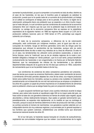 aumentar la productividad, ya que la comparten o el aumento es todo de ellos; distinto es
    el caso de las haciendas, en las que el incentivo para el agregado es sabotear la
    producción, puesto que no le queda nada de un aumento de la productividad y el trabajo
    en el cafetal se contrapone al trabajo para sí de la parcela. Así mismo, la región de la
    colonización antioqueña tiene una población que se expande a un ritmo mucho mayor
    que el resto del país, lo cual corrobora que las condiciones de existencia de la economía
    campesina libre son mejores que las que vive la población bajo la dominación de la
    hacienda. La ventaja de la economía campesina libre se expresa en la estadística
    exportadora de la siguiente manera: en 1880 las regiones libres ocupan un 2.2% de la
    producción cafetera nacional, pero en 1930 tienen el 47%, porcentaje que seguirá
    subiendo con el tiempo.

           El resto de la economía campesina, a diferencia de la de colonización
    antioqueña, está conformada por indígenas mestizos, pero al igual que ella es un
    conquistar de montaña. Surge en términos generales como sitio de refugio para los
    campesinos que rehúsan la servidumbre de las haciendas, aunque sólo se verán
    completamente libres de ella si están muy retirados de su área de influencia. Si este no
    es el caso, los terratenientes los utilizarán como jornaleros ocasionales, a veces en
    forma forzosa, como la “matrícula” que se da en amplias regiones de la costa o son
    también obligados a trabajar en “obras públicas”, que no lo son tanto, porque benefician
    exclusivamente las haciendas o son enganchados a la fuerza por el flamante Ejército
    Nacional, que ha reemplazado las milicias de los terratenientes y los ejércitos
    departamentales después de la guerra de los mil días que culmina en 1902, costumbre
    de reclutamiento que no se ha perdido hasta el día de hoy.

            Las condiciones de existencia de estos campesinos parcelarios son precarias,
    pues las tierras que ocupan se erosionan fácilmente y deben estar cambiando de terreno
    o combinando diminutas parcelas alejadas las unas de las otras; sus magros productos
    tienen poca salida hacia los mercados, aunque su acceso a las ciudades irá mejorando
    paulatinamente con el desarrollo de una red vial nacional que se empieza a completar en
    los años 40 y jugarán un papel de primera importancia en el abastecimiento de alimentos
    para la población urbana que se alarga hasta hoy pero en proporción decreciente.

           La gran ocupación territorial que hacen unos cuantos individuos durante la etapa
    colonial, pero sobre todo durante el republicano siglo XIX en la mayor parte del país, se
    hace sobre la base de una ganadería extensiva en tierras de amplia capa vegetal, aguas
    abundantes y climas relativamente benignos. Aquí pasta un ganado semicimarrón que,
    paradójicamente, se expande más rápidamente en la medida en que se contraiga el
    mercado, porque la saca de hembras determina el ritmo de producción del hato y si ésta
    se contrae aumenta el número de nacimientos. Los ganaderos cuentan además con un
    indisputable dominio de muy extensas regiones y sus animales por lo general expulsan a
    los hombres que quieren colonizar, entablándose una sórdida lucha que alcanzará
    resonancia nacional durante los años 20.

           En el sur del país, la hacienda reposa tranquila en circuitos de autosuficiencia,
    explotando las comunidades indígenas que las rodean. Los terratenientes de la región


9
 