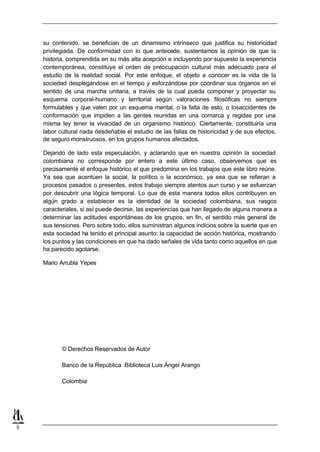 su contenido, se benefician de un dinamismo intrínseco que justifica su historicidad
    privilegiada. De conformidad con lo que antecede, sustentamos la opinión de que la
    historia, comprendida en su más alta acepción e incluyendo por supuesto la experiencia
    contemporánea, constituye el orden de preocupación cultural más adecuado para el
    estudio de la realidad social. Por este enfoque, el objeto a conocer es la vida de la
    sociedad desplegándose en el tiempo y esforzándose por coordinar sus órganos en el
    sentido de una marcha unitaria, a través de la cual pueda componer y proyectar su
    esquema corporal-humano y territorial según valoraciones filosóficas no siempre
    formulables y que valen por un esquema mental, o la falta de esto, o losaccidentes de
    conformación que impiden a las gentes reunidas en una comarca y regidas por una
    misma ley tener la vivacidad de un organismo histórico. Ciertamente, constituiría una
    labor cultural nada desdeñable el estudio de las fallas de historicidad y de sus efectos,
    de seguro monstruosos, en los grupos humanos afectados.

    Dejando de lado esta especulación, y aclarando que en nuestra opinión la sociedad
    colombiana no corresponde por entero a este último caso, observemos que es
    precisamente el enfoque histórico el que predomina en los trabajos que este libro reúne.
    Ya sea que acentúen la social, la político o la económico, ya sea que se refieran a
    procesos pasados o presentes, estos trabajo siempre atentos aun curso y se esfuerzan
    por descubrir una lógica temporal. Lo que de esta manera todos ellos contribuyen en
    algún grado a establecer es la identidad de la sociedad colombiana, sus rasgos
    caracteriales, si así puede decirse, las experiencias que han llegado de alguna manera a
    determinar las actitudes espontáneas de los grupos, en fin, el sentido más general de
    sus tensiones. Pero sobre todo, ellos suministran algunos indicios sobre la suerte que en
    esta sociedad ha tenido el principal asunto: la capacidad de acción histórica, mostrando
    los puntos y las condiciones en que ha dado señales de vida tanto como aquellos en que
    ha parecido agotarse.

    Mario Arrubla Yepes




           © Derechos Reservados de Autor

           Banco de la República Biblioteca Luis Ángel Arango

           Colombia




5
 