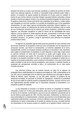 posesión de tierras en el país, que más bien constituye un sistema de dominio de hecho
     sobre muy extensas regiones, en donde un hacendado tenga suficiente poder militar y
     político. La situación de aguda carestía de alimentos en el país, pone en cuestión el
     hecho de que muchos colonos no puedan trabajar supuestos baldíos nacionales o tierras
     fiscales a menos que paguen rentas a muy dudosos poseedores legales de estas tierras.
     El gobierno desconocía incluso qué tierras eran propiedad de la Nación y cuales habían
     sido otorgadas en enormes cuantías a un puñado de propietarios que no las explotaban
     directamente. En esta etapa algunos terratenientes pretendían todavía legalizar a su
     favor tierras sin cultivar, en extensiones de cientos de miles de hectáreas, todo en medio
     de una movilización creciente de los colonos que venían ocupando y civilizando nuevas
     regiones. Los tribunales recogieron en parte el clamor de las necesidades del nuevo
     régimen y de los colonos en varias regiones del país, comenzando a entonces a exigir
     pruebas jurídicas de propiedad a los terratenientes, a declarar algunas tierras de
     propiedad nacional y, en general, a exigir la agrimensura para demarcar la propiedad
     privada sobre la tierra.

             El régimen de propiedad vigente hasta entonces presenta así visos híbridos entre
     las formas modernas de propiedad y otras que eran consistentes con las relaciones de
     producción serviles, que frenan la compraventa y el arriendo capitalista de la tierra,
     especialmente cuando el monopolio territorial constituye el mecanismo más importante
     para sujetar al campesinado: el propietario no está dispuesto a ceder bajo ningún precio
     su dominio territorial, en tanto ello le socavaría su poder para exigirle rentas a la
     población campesina que sujeta. Por otra parte, tal sistema de propiedad se basa en
     principio en la posesión individual, es decir, no corporativa o entregada en cesión por un
     superior en la escala aristocrática, como sucede en el feudalismo, sino que la tierra tiene
     cierta movilidad a nivel de los mismos propietarios, pero excluye, o pretende hacerlo, la
     propiedad del campesinado sometido a ellos y la conformación de un más amplio
     mercado de tierras.

             Las reformas jurídicas que se hicieron durante los años 20 al régimen de
     propiedad fueron sistematizadas en el estatuto promulgado en 1936, contempladas en la
     Ley 200, que es considerada como la reforma más importante que promulgó el régimen
     liberal de Alfonso López Pumarejo. La Ley 200 atacó, además, el problema de las
     relaciones de trabajo, en particular el contrato de “agregatura”, existiendo la posibilidad
     de que el lote cedido en arriendo pasará a propiedad del inquilino, aunque la forma como
     fue implementada permitió también que el hacendado expulsara al arrendatario y su
     propiedad quedara sin disputar.

            La ley declaraba la reversión a la Nación de tierras en propiedad sin habilitar,
     otorgando un plazo de 10 años para adecuarlas, plazo que nunca fue reglamentado por
     el avance de la reacción conservadora y que tuvo que ser estatuido nuevamente por la
     ley de reforma social agraria de 1961, 25 años más tarde. Ciertamente, la reforma tuvo
     poca profundidad en su implementación, al tiempo que prevenía a los terratenientes para
     organizarse políticamente y comenzar a tomar la ofensiva contra las reformas. Las ligas
     campesinas no fueron involucradas en la puesta en práctica de la ley y el poder local de
     los hacendados no fue tampoco puesto en cuestión por el gobierno liberal, menos aún


12
 