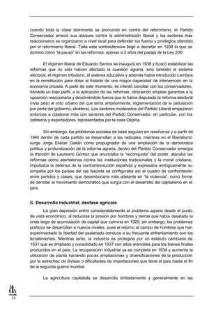 cuando toda la clase dominante se pronunció en contra del reformismo, el Partido
     Conservador arreció sus ataques contra la administración liberal y los sectores más
     reaccionarios se organizaron a nivel local para defender los fueros y privilegios ofendido
     por el reformismo liberal. Toda esta contraofensiva llegó a decretar en 1938 lo que se
     dominó como “la pausa” en las reformas, apenas a 2 años del pasaje de la Ley 200.

            El régimen liberal de Eduardo Santos se inauguró en 1938 y buscó estabilizar las
     reformas que no sólo habían afectado la cuestión agraria, sino también el sistema
     electoral, el régimen tributario, el sistema educativo y además había introducido cambios
     en la constitución para dotar al Estado de una mayor capacidad de intervención en la
     economía privada. A partir de este momento, se intentó conciliar con los conservadores,
     dándole un bajo perfil, a la aplicación de las reformas, ofreciendo amplias garantías a la
     oposición reaccionaria y devolviéndole fueros que le había disputado la reforma electoral
     (más peso al voto urbano del que tenía anteriormente, reglamentación de la cedulación
     por parte del gobierno, etcétera). Los sectores moderados del Partido Liberal empezaron
     entonces a colaborar más con sectores del Partido Conservador, en particular, con los
     cafeteros y exportadores, representados por la casa Ospina.

             Sin embargo, los problemas sociales de base seguían sin resolverse y a partir de
     1940 dentro de cada partido se desarrollan a las radicales: mientras en el liberalismo
     surge Jorge Eliécer Gaitán como propugnador de una ampliación de la democracia
     política y profundización de la reforma agraria, dentro del Partido Conservador emergía
     la fracción de Laureano Gómez que anunciaba la “reconquista” del poder, atacaba las
     reformas como atentatorias contra las instituciones tradicionales y la moral cristiana,
     impulsaba la defensa de la contrarrevolución española y expresaba ambiguamente su
     simpatía por los países del eje fascista se configuraba así el cuadro de confrontación
     entre partidos y clases, que desembocaría más adelante en “la violencia”, como forma
     de derrotar al movimiento democrático que surgía con el desarrollo del capitalismo en el
     país.


     C. Desarrollo industrial, desfase agrícola
              La gran depresión enfrió considerablemente el problema agrario desde el punto
     de vista económico, al reducirse la presión por hombres y tierras que había desatado la
     onda larga de acumulación de capital que culmina en 1929; sin embargo, los problemas
     políticos se desarrollan a nuevos niveles, pues el retorno al campo de hombres que han
     experimentado la libertad del asalariado conduce a su frecuente enfrentamiento con los
     terratenientes. Mientras tanto, la industria es protegida por un estatuto cambiario de
     1931 que es ampliado y consolidado en 1937 con altos aranceles para los bienes finales
     producidos en el país. La recuperación industrial ya es completa en 1934 y aumenta la
     utilización de planta haciendo pocas ampliaciones y diversificaciones de la producción
     por la estrechez de divisas o dificultades de importaciones que tiene el país hasta el fin
     de la segunda guerra mundial.

            La agricultura capitalista se desarrolla limitadamente y generalmente en las



13
 