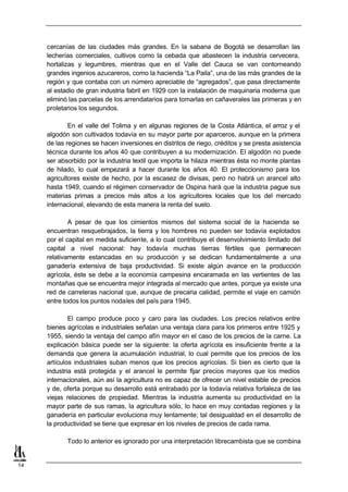 cercanías de las ciudades más grandes. En la sabana de Bogotá se desarrollan las
     lecherías comerciales, cultivos como la cebada que abastecen la industria cervecera,
     hortalizas y legumbres, mientras que en el Valle del Cauca se van contorneando
     grandes ingenios azucareros, como la hacienda “La Paila”, una de las más grandes de la
     región y que contaba con un número apreciable de “agregados”, que pasa directamente
     al estadio de gran industria fabril en 1929 con la instalación de maquinaria moderna que
     eliminó las parcelas de los arrendatarios para tomarlas en cañaverales las primeras y en
     proletarios los segundos.

             En el valle del Tolima y en algunas regiones de la Costa Atlántica, el arroz y el
     algodón son cultivados todavía en su mayor parte por aparceros, aunque en la primera
     de las regiones se hacen inversiones en distritos de riego, créditos y se presta asistencia
     técnica durante los años 40 que contribuyen a su modernización. El algodón no puede
     ser absorbido por la industria textil que importa la hilaza mientras ésta no monte plantas
     de hilado, lo cual empezará a hacer durante los años 40. El proteccionismo para los
     agricultores existe de hecho, por la escasez de divisas, pero no habrá un arancel alto
     hasta 1949, cuando el régimen conservador de Ospina hará que la industria pague sus
     materias primas a precios más altos a los agricultores locales que los del mercado
     internacional, elevando de esta manera la renta del suelo.

             A pesar de que los cimientos mismos del sistema social de la hacienda se
     encuentran resquebrajados, la tierra y los hombres no pueden ser todavía explotados
     por el capital en medida suficiente, a lo cual contribuye el desenvolvimiento limitado del
     capital a nivel nacional: hay todavía muchas tierras fértiles que permanecen
     relativamente estancadas en su producción y se dedican fundamentalmente a una
     ganadería extensiva de baja productividad. Si existe algún avance en la producción
     agrícola, éste se debe a la economía campesina encaramada en las vertientes de las
     montañas que se encuentra mejor integrada al mercado que antes, porque ya existe una
     red de carreteras nacional que, aunque de precaria calidad, permite el viaje en camión
     entre todos los puntos nodales del país para 1945.

             El campo produce poco y caro para las ciudades. Los precios relativos entre
     bienes agrícolas e industriales señalan una ventaja clara para los primeros entre 1925 y
     1955, siendo la ventaja del campo afín mayor en el caso de los precios de la carne. La
     explicación básica puede ser la siguiente: la oferta agrícola es insuficiente frente a la
     demanda que genera la acumulación industrial, lo cual permite que los precios de los
     artículos industriales suban menos que los precios agrícolas. Si bien es cierto que la
     industria está protegida y el arancel le permite fijar precios mayores que los medios
     internacionales, aún así la agricultura no es capaz de ofrecer un nivel estable de precios
     y de, oferta porque su desarrollo está entrabado por la todavía relativa fortaleza de las
     viejas relaciones de propiedad. Mientras la industria aumenta su productividad en la
     mayor parte de sus ramas, la agricultura sólo, lo hace en muy contadas regiones y la
     ganadería en particular evoluciona muy lentamente; tal desigualdad en el desarrollo de
     la productividad se tiene que expresar en los niveles de precios de cada rama.

            Todo lo anterior es ignorado por una interpretación librecambista que se combina


14
 