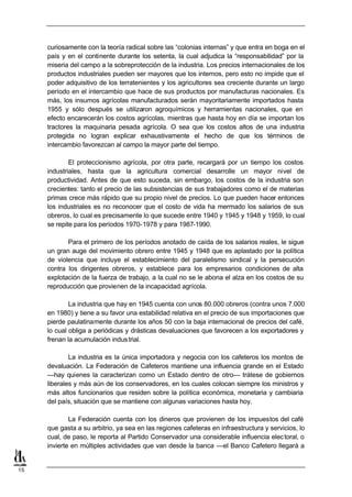 curiosamente con la teoría radical sobre las “colonias internas” y que entra en boga en el
     país y en el continente durante los setenta, la cual adjudica la “responsabilidad” por la
     miseria del campo a la sobreprotección de la industria. Los precios internacionales de los
     productos industriales pueden ser mayores que los internos, pero esto no impide que el
     poder adquisitivo de los terratenientes y los agricultores sea creciente durante un largo
     período en el intercambio que hace de sus productos por manufacturas nacionales. Es
     más, los insumos agrícolas manufacturados serán mayoritariamente importados hasta
     1955 y sólo después se utilizaron agroquímicos y herramientas nacionales, que en
     efecto encarecerán los costos agrícolas, mientras que hasta hoy en día se importan los
     tractores la maquinaria pesada agrícola. O sea que los costos altos de una industria
     protegida no logran explicar exhaustivamente el hecho de que los términos de
     intercambio favorezcan al campo la mayor parte del tiempo.

             El proteccionismo agrícola, por otra parte, recargará por un tiempo los costos
     industriales, hasta que la agricultura comercial desarrolle un mayor nivel de
     productividad. Antes de que esto suceda, sin embargo, los costos de la industria son
     crecientes: tanto el precio de las subsistencias de sus trabajadores como el de materias
     primas crece más rápido que su propio nivel de precios. Lo que pueden hacer entonces
     los industriales es no reconocer que el costo de vida ha mermado los salarios de sus
     obreros, lo cual es precisamente lo que sucede entre 1940 y 1945 y 1948 y 1959, lo cual
     se repite para los períodos 1970-1978 y para 1987-1990.

            Para el primero de los períodos anotado de caída de los salarios reales, le sigue
     un gran auge del movimiento obrero entre 1945 y 1948 que es aplastado por la política
     de violencia que incluye el establecimiento del paralelismo sindical y la persecución
     contra los dirigentes obreros, y establece para los empresarios condiciones de alta
     explotación de la fuerza de trabajo, a la cual no se le abona el alza en los costos de su
     reproducción que provienen de la incapacidad agrícola.

             La industria que hay en 1945 cuenta con unos 80.000 obreros (contra unos 7.000
     en 1980) y tiene a su favor una estabilidad relativa en el precio de sus importaciones que
     pierde paulatinamente durante los años 50 con la baja internacional de precios del café,
     lo cual obliga a periódicas y drásticas devaluaciones que favorecen a los exportadores y
     frenan la acumulación indus trial.

             La industria es la única importadora y negocia con los cafeteros los montos de
     devaluación. La Federación de Cafeteros mantiene una influencia grande en el Estado
     —hay quienes la caracterizan como un Estado dentro de otro— trátese de gobiernos
     liberales y más aún de los conservadores, en los cuales colocan siempre los ministros y
     más altos funcionarios que residen sobre la política económica, monetaria y cambiaria
     del país, situación que se mantiene con algunas variaciones hasta hoy.

             La Federación cuenta con los dineros que provienen de los impuestos del café
     que gasta a su arbitrio, ya sea en las regiones cafeteras en infraestructura y servicios, lo
     cual, de paso, le reporta al Partido Conservador una considerable influencia elec toral, o
     invierte en múltiples actividades que van desde la banca —el Banco Cafetero llegará a


15
 